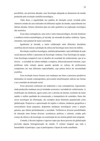 19
possibilitar, nas próximas décadas, uma Sociologia adequada ao dinamismo do mundo
produzido pela revolução científico-tecnológica.
Além disso, a regularidade nos padrões de interação social, revelada pelos
inúmeros estudos de caso realizados em diferentes regiões do mundo, especialmente nas
últimas décadas, fornece elementos para um salto qualitativo na explicação sociológica
não monística.
Essas duas contingências, uma extra e outra intrassociológica, deverão fortalecer
a tendência teórico-metodológica, já iniciada, da retomada da análise sistêmica. Agora,
entretanto, num patamar de maior concretude.
Igualmente já iniciada, a maior colaboração entre diferentes disciplinas
científicas deverá marcar a produção da ciência da Sociologia neste início de milênio.
Revolução científico-tecnológica, multidisciplinaridade e previsibilidade da ação
social parecem definir o panorama da Sociologia vindoura. Uma Sociologia de equipe.
Uma Sociologia compatível com os desafios da sociedade do conhecimento, que já se
iniciou – a sociedade de cultura múltipla e complexa, democraticamente tolerante, cujos
problemas terão solução apenas quando apoiada no esforço de profissionais
competentes em suas diferentes especialidades, cuja prática deriva da racionalidade
científica.
Essa revolução trouxe fissuras com mudanças nas bases e processos produtivos
dominantes no mundo contemporâneo, provocando transformações radicais nas formas
e nos conteúdos da interação social.
Esses processos continuam em andamento e suas consequências, logicamente,
ainda produzirão mudanças nas já instaladas economia e sociedade do conhecimento. A
modificação nas distâncias, agora curtas com o advento da internet, resultante da maior
rapidez e melhor qualidade da comunicação, a transparência de conteúdos, frutos das
novas tecnologias da informação, são exemplos desse fenômeno popularizado como
globalização. Propicia-se a aproximação de regiões e culturas; distâncias geográficas e
socioculturais ficam pequenas; despontam mudanças tecnológicas como o projeto
genoma, que afetam profundamente a sociedade. Verificam-se diversas possibilidades
de interação entre formas diversas: econômicas, políticas e culturais, criadas pelo
avanço da ciência e da tecnologia, na constituição de um sistema global mais integrado.
Contudo, é deveras ingênuo e capcioso supor que desse processo de globalização
provenha alguma homogeneização do mundo. É errôneo imaginar que toda a
humanidade vá participar, e que os participantes o façam de modo semelhante.

 