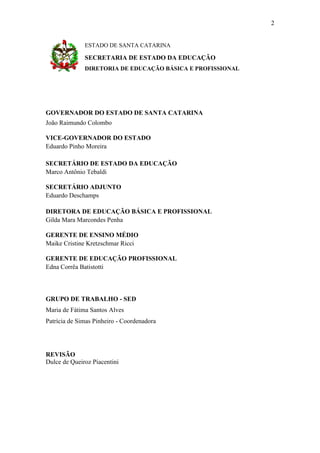 2

ESTADO DE SANTA CATARINA

SECRETARIA DE ESTADO DA EDUCAÇÃO
DIRETORIA DE EDUCAÇÃO BÁSICA E PROFISSIONAL

GOVERNADOR DO ESTADO DE SANTA CATARINA
João Raimundo Colombo
VICE-GOVERNADOR DO ESTADO
Eduardo Pinho Moreira
SECRETÁRIO DE ESTADO DA EDUCAÇÃO
Marco Antônio Tebaldi
SECRETÁRIO ADJUNTO
Eduardo Deschamps
DIRETORA DE EDUCAÇÃO BÁSICA E PROFISSIONAL
Gilda Mara Marcondes Penha
GERENTE DE ENSINO MÉDIO
Maike Cristine Kretzschmar Ricci
GERENTE DE EDUCAÇÃO PROFISSIONAL
Edna Corrêa Batistotti

GRUPO DE TRABALHO - SED
Maria de Fátima Santos Alves
Patrícia de Simas Pinheiro - Coordenadora

REVISÃO
Dulce de Queiroz Piacentini

 