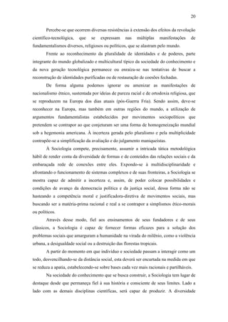 20
Percebe-se que ocorrem diversas resistências à extensão dos efeitos da revolução
científico-tecnológica,

que

se

expressam

nas

múltiplas

manifestações

de

fundamentalismos diversos, religiosos ou políticos, que se alastram pelo mundo.
Frente ao reconhecimento da pluralidade de identidades e de poderes, parte
integrante do mundo globalizado e multicultural típico da sociedade do conhecimento e
da nova geração tecnológica permanece ou enraíza-se nas tentativas de buscar a
reconstrução de identidades purificadas ou de restauração de coesões fechadas.
De forma alguma podemos ignorar ou amenizar as manifestações de
nacionalismo étnico, sustentada por ideias de pureza racial e de ortodoxia religiosa, que
se reproduzem na Europa dos dias atuais (pós-Guerra Fria). Sendo assim, deve-se
reconhecer na Europa, mas também em outras regiões do mundo, a utilização de
argumentos fundamentalistas estabelecidos por movimentos sociopolíticos que
pretendem se contrapor ao que conjeturam ser uma forma de homogeneização mundial
sob a hegemonia americana. À incerteza gerada pelo pluralismo e pela multiplicidade
contrapõe-se a simplificação da avaliação e do julgamento maniqueístas.
À Sociologia compete, precisamente, assumir a intricada tática metodológica
hábil de render conta da diversidade de formas e de conteúdos das relações sociais e da
embaraçada rede de conexões entre eles. Expondo-se à multidisciplinaridade e
afrontando o funcionamento de sistemas complexos e de suas fronteiras, a Sociologia se
mostra capaz de admitir a incerteza e, assim, de poder colocar possibilidades e
condições de avanço da democracia política e da justiça social, dessa forma não se
hasteando a competência moral e justificadora-diretiva de movimentos sociais, mas
buscando ser a matéria-prima racional e real a se contrapor a simplismos ético-morais
ou políticos.
Através desse modo, fiel aos ensinamentos de seus fundadores e de seus
clássicos, a Sociologia é capaz de fornecer formas eficazes para a solução dos
problemas sociais que amarguram a humanidade na virada do milênio, como a violência
urbana, a desigualdade social ou a destruição das florestas tropicais.
A partir do momento em que indivíduo e sociedade passam a interagir como um
todo, desvencilhando-se da distância social, esta deverá ser encurtada na medida em que
se reduza a apatia, estabelecendo-se sobre bases cada vez mais racionais e partilháveis.
Na sociedade do conhecimento que se busca construir, a Sociologia tem lugar de
destaque desde que permaneça fiel à sua história e consciente de seus limites. Lado a
lado com as demais disciplinas científicas, será capaz de produzir. A diversidade

 