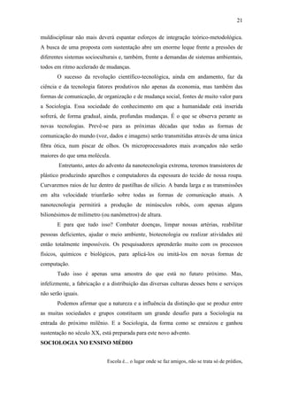 21
muldisciplinar não mais deverá espantar esforços de integração teórico-metodológica.
A busca de uma proposta com sustentação abre um enorme leque frente a pressões de
diferentes sistemas socioculturais e, também, frente a demandas de sistemas ambientais,
todos em ritmo acelerado de mudanças.
O sucesso da revolução científico-tecnológica, ainda em andamento, faz da
ciência e da tecnologia fatores produtivos não apenas da economia, mas também das
formas de comunicação, de organização e de mudança social, fontes de muito valor para
a Sociologia. Essa sociedade do conhecimento em que a humanidade está inserida
sofrerá, de forma gradual, ainda, profundas mudanças. É o que se observa perante as
novas tecnologias. Prevê-se para as próximas décadas que todas as formas de
comunicação do mundo (voz, dados e imagens) serão transmitidas através de uma única
fibra ótica, num piscar de olhos. Os microprocessadores mais avançados não serão
maiores do que uma molécula.
Entretanto, antes do advento da nanotecnologia extrema, teremos transistores de
plástico produzindo aparelhos e computadores da espessura do tecido de nossa roupa.
Curvaremos raios de luz dentro de pastilhas de silício. A banda larga e as transmissões
em alta velocidade triunfarão sobre todas as formas de comunicação atuais. A
nanotecnologia permitirá a produção de minúsculos robôs, com apenas alguns
bilionésimos de milímetro (ou nanômetros) de altura.
E para que tudo isso? Combater doenças, limpar nossas artérias, reabilitar
pessoas deficientes, ajudar o meio ambiente, biotecnologia ou realizar atividades até
então totalmente impossíveis. Os pesquisadores aprenderão muito com os processos
físicos, químicos e biológicos, para aplicá-los ou imitá-los em novas formas de
computação.
Tudo isso é apenas uma amostra do que está no futuro próximo. Mas,
infelizmente, a fabricação e a distribuição das diversas culturas desses bens e serviços
não serão iguais.
Podemos afirmar que a natureza e a influência da distinção que se produz entre
as muitas sociedades e grupos constituem um grande desafio para a Sociologia na
entrada do próximo milênio. E a Sociologia, da forma como se enraizou e ganhou
sustentação no século XX, está preparada para este novo advento.
SOCIOLOGIA NO ENSINO MÉDIO
Escola é... o lugar onde se faz amigos, não se trata só de prédios,

 