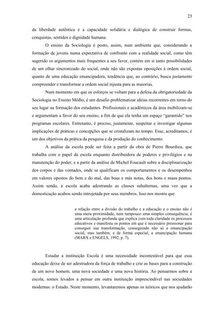 23
da liberdade autêntica e a capacidade solidária e dialógica de construir formas,
conquistas, sentidos e dignidade humana.
O ensino da Sociologia é posto, assim, num ambiente que, considerando a
formação de jovens numa expectativa de confronto com a realidade social, como têm
sugerido os argumentos mais frequentes a seu favor, contém em si tanto possibilidades
de um olhar sincronizado do social, onde não são expostas oposições à ordem social,
quanto de uma educação emancipadora, tendência que, ao contrário, busca justamente
compreender e transformar a ordem social injusta para as maiorias.
Num momento em que os esforços se voltam para a defesa da obrigatoriedade da
Sociologia no Ensino Médio, é um desafio problematizar ideias recorrentes em torno do
seu lugar na formação dos estudantes. Profissionais e acadêmicos da área mobilizam-se
e argumentam a favor do seu ensino, a fim de que ela tenha um espaço “garantido” nos
programas escolares. Entretanto, é preciso, justamente, suspeitar e investigar algumas
implicações de práticas e concepções que se cristalizam no tempo. Esse, acreditamos, é
um dos objetivos da prática da pesquisa e da produção do conhecimento.
A análise da escola pode ser feita a partir da obra de Pierre Bourdieu, que
trabalha com o papel da escola enquanto distribuidora de poderes e privilégios e na
manutenção do poder; e a partir da análise de Michel Foucault sobre a disciplinarização
dos corpos e das vontades, onde se qualificam os comportamentos e os desempenhos
em valores opostos do bem e do mal, das boas e más notas, dos bons e maus pontos.
Assim sendo, a escola acaba adestrando as classes subalternas, uma vez que a
domesticação acabou sendo introjetada por seus membros. Isso nos mostra que

a relação entre a divisão do trabalho e a educação e o ensino não é
uma mera proximidade, nem tampouco uma simples consequência; é
uma articulação profunda que explica com toda claridade os processos
educativos e manifesta os pontos em que é necessário pressionar para
conseguir sua transformação, conseguindo não só a emancipação
social, mas também, e de forma especial, a emancipação humana
(MARX e ENGELS, 1992, p. 7).

Estudar a instituição Escola é uma necessidade incontestável para que essa
educação deixe de ser adestradora da força de trabalho e crie as bases para a construção
de um novo homem, uma nova sociedade e uma nova história. Ao pensarmos sobre a
escola, somos levados a pensar em outra instituição imprescindível nas sociedades
modernas: o Estado. Neste momento, levantaremos apenas os teóricos que nos ajudarão

 