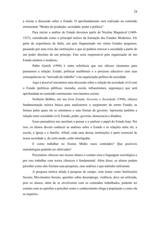 24
a iniciar a discussão sobre o Estado. O aprofundamento será realizado no conteúdo
estruturante “Modos de produção, sociedade, poder e política”.
Para iniciar a análise do Estado devemos partir de Nicolau Maquiavel (14691527), considerado como o principal teórico da formação dos Estados Modernos. Ele
parte da experiência da Itália, um país fragmentado em vários Estados pequenos,
passando por uma crise das instituições e que só poderia renovar a sociedade a partir de
um poder absoluto de um príncipe. Este seria responsável pela organização de um
Estado unitário e moderno.
Pablo Gentili (1994) é outra referência que nos oferece elementos para
pensarmos a relação: Estado, políticas neoliberais e o processo educativo com suas
consequências no “mercado de trabalho” e na organização política da sociedade.
Aqui é possível iniciarmos uma discussão sobre a relação da sociedade civil com
o Estado (políticas públicas: moradia, escola, infraestrutura, segurança,) que será
aprofundada no conteúdo estruturante: movimentos sociais.
Norberto Bobbio, em seu livro Estado, Governo e Sociedade (1990), oferece
fundamentação teórica básica para analisarmos o surgimento do termo Estado, as
formas pelas quais ele se estruturou e suas formas de governo. Apresenta também a
relação entre sociedade civil, Estado, poder, governo, democracia e ditadura.
Esses pensadores nos auxiliam a pensar e a analisar o papel do Estado hoje. Por
isso, os alunos devem conhecer as análises sobre o Estado e as relações entre ele, a
escola, a Igreja e a família. Afinal, cada uma dessas instituições é parte essencial de
nossa sociedade e, de certo modo, estão interligadas.
E como trabalhar no Ensino Médio esses conteúdos? Que possíveis
metodologias poderão ser efetivadas?
Precisamos oferecer aos nossos alunos o contato com a linguagem sociológica e
por isso trabalhar com textos clássicos é fundamental. Além disso, os alunos podem
perceber como eles fizeram suas pesquisas, suas análises e que métodos utilizaram.
A pesquisa teórica aliada à pesquisa de campo, com temas como Instituições
Sociais, Movimentos Sociais, questões sobre desemprego, violência, deve ser utilizada,
pois os alunos, além de se envolverem com os conteúdos trabalhados, poderão ter
contato com as opiniões e perceber como o conhecimento chega à população e como ela
se organiza.

 