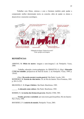 25
Trabalhar com filmes, músicas e com a literatura também pode ajudar a
compreender melhor determinada teoria ou conceito, além de ajudar os alunos a
desenvolver o raciocínio sociológico.

Adaptação da figura “Galera da escola”
Fonte: google.com/imagens

REFERÊNCIAS
ARROYO, M. Ofício de mestre: imagens e auto-imagens.3. ed. Petrópolis: Vozes,
2000.
______. Trabalho, educação e teoria pedagógica. In: FRIGOTTO, G. (Org.). Educação
e crise do trabalho: perspectivas de final de século. 2. ed. Petrópolis: Vozes, 1998. p.
138-65.
______ (Org.). Da escola carente à escola possível. São Paulo: Loyola, 1991.
BANDEIRA, M. Estrela da vida inteira. 20. ed. Rio de Janeiro: Nova Fronteira, 1993.
p. 201-2 e 222.
BRANDÃO, C. R. O que é folclore. São Paulo: Brasiliense, 1989.
______. A educação como cultura. São Paulo: Brasiliense, 1985.
BOBBIO, N. As teorias das formas de governo. Brasília: UNB, 1985.
______. Estado, governo e sociedade: por uma teoria geral da política. Rio de Janeiro:
Paz e Terra, 1990.
BOURDIEU, P. A miséria do mundo. Petrópolis: Vozes, 2003.

 