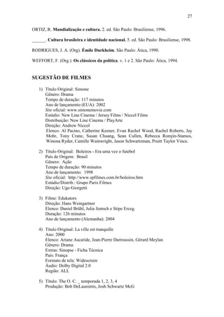 27
ORTIZ, R. Mundialização e cultura. 2. ed. São Paulo: Brasiliense, 1996.
______. Cultura brasileira e identidade nacional. 5. ed. São Paulo: Brasiliense, 1998.
RODRIGUES, J. A. (Org). Émile Durkheim. São Paulo: Ática, 1990.
WEFFORT, F. (Org.). Os clássicos da política. v. 1 e 2. São Paulo: Ática, 1994.

SUGESTÃO DE FILMES
1) Título Original: Simone
Gênero: Drama
Tempo de duração: 117 minutos
Ano de lançamento (EUA): 2002
Site oficial: www.simonemovie.com
Estúdio: New Line Cinema / Jersey Films / Niccol Films
Distribuição: New Line Cinema / PlayArte
Direção: Andrew Niccol
Elenco: Al Pacino, Catherine Keener, Evan Rachel Wood, Rachel Roberts, Jay
Mohr, Tony Crane, Susan Chuang, Sean Cullen, Rebecca Romjin-Stamos,
Winona Ryder, Camille Wainwright, Jason Schwartzman, Pruitt Taylor Vince.
2) Título Original: Boleiros - Era uma vez o futebol
País de Origem: Brasil
Gênero: Ação
Tempo de duração: 90 minutos
Ano de lançamento: 1998
Site oficial: http://www.spfilmes.com.br/boleiros.htm
Estúdio/Distrib.: Grupo Paris Filmes
Direção: Ugo Giorgetti
3) Filme: Edukators
Direção: Hans Weingartner
Elenco: Daniel Brühl, Julia Jentsch e Stipe Erceg.
Duração: 126 minutos
Ano de lançamento (Alemanha): 2004
4) Título Original: La ville est tranquille
Ano: 2000
Elenco: Ariane Ascaride, Jean-Pierre Darroussin, Gérard Meylan
Gênero: Drama
Extras: Sinopse - Ficha Técnica
País: França
Formato de tela: Widescreen
Áudio: Dolby Digital 2.0
Região: ALL
5) Título: The O. C. _ temporada 1, 2, 3, 4
Produção: Bob DeLaurentis, Josh Schwartz McG

 