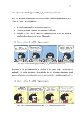 29

Fonte: http://clubedamafalda.blogspot.com/2006_01_01_clubedamafalda_archive.html -

Você é o presidente da República Federativa do Brasil e terá que propor mudanças na
Educação, Saúde e Segurança Pública:


através de tópicos elabore propostas de mudanças;



exponha o resultado em cartaz para a turma e o professor;



sugestão: sortear o cargo de presidente, o sorteado terá que montar sua equipe de
trabalho, não podendo trocar perante dificuldades.

2) Observe a tirinha da Mafalda e faça o exercício:

Fonte: http://clubedamafalda.blogspot.com/2006_01_01_clubedamafalda_archive.html -

Realmente se faz necessário estudar os clássicos da Sociologia para a compreensão da
sociedade? Em equipe analisem a vida acadêmica dos três últimos presidentes do Brasil,
quem os influenciou e como isso direcionou o rumo econômico e social do povo brasileiro.

3) Observe a tirinha da Mafalda e faça o exercício:

Fonte: http://clubedamafalda.blogspot.com/2006_01_01_clubedamafalda_archive.html -

 