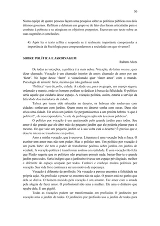 30
Numa equipe de quatro pessoas façam uma pesquisa sobre as políticas públicas nos dois
últimos governos. Reflitam e debatam em grupo se de fato elas foram articuladas para o
combate à pobreza e se atingiram os objetivos propostos. Escrevam um texto sobre as
suas sugestões e conclusões.
4) Após ler o texto reflita e responda se é realmente importante compreender a
importância da Sociologia para compreendermos a sociedade em que vivemos?

SOBRE POLÍTICA E JARDINAGEM
Rubem Alves
De todas as vocações, a política é a mais nobre. Vocação, do latim vocare, quer
dizer chamado. Vocação é um chamado interior de amor: chamado de amor por um
‘fazer’. No lugar desse ‘fazer’ o vocacionado quer ‘fazer amor’ com o mundo.
Psicologia de amante: faria, mesmo que não ganhasse nada.
‘Política’ vem de polis, cidade. A cidade era, para os gregos, um espaço seguro,
ordenado e manso, onde os homens podiam se dedicar à busca da felicidade. O político
seria aquele que cuidaria desse espaço. A vocação política, assim, estaria a serviço da
felicidade dos moradores da cidade.
Talvez por terem sido nômades no deserto, os hebreus não sonhavam com
cidades: sonhavam com jardins. Quem mora no deserto sonha com oases. Deus não
criou uma cidade. Ele criou um jardim. Se perguntássemos a um profeta hebreu ‘o que é
política?’, ele nos responderia, ‘a arte da jardinagem aplicada às coisas públicas’.
O político por vocação é um apaixonado pelo grande jardim para todos. Seu
amor é tão grande que ele abre mão do pequeno jardim que ele poderia plantar para si
mesmo. De que vale um pequeno jardim se à sua volta está o deserto? É preciso que o
deserto inteiro se transforme em jardim.
Amo a minha vocação, que é escrever. Literatura é uma vocação bela e fraca. O
escritor tem amor mas não tem poder. Mas o político tem. Um político por vocação é
um poeta forte: ele tem o poder de transformar poemas sobre jardins em jardins de
verdade. A vocação política é transformar sonhos em realidade. É uma vocação tão feliz
que Platão sugeriu que os políticos não precisam possuir nada: bastar-lhes-ia o grande
jardim para todos. Seria indigno que o jardineiro tivesse um espaço privilegiado, melhor
e diferente do espaço ocupado por todos. Conheci e conheço muitos políticos por
vocação. Sua vida foi e continua a ser um motivo de esperança.
Vocação é diferente de profissão. Na vocação a pessoa encontra a felicidade na
própria ação. Na profissão o prazer se encontra não na ação. O prazer está no ganho que
dela se deriva. O homem movido pela vocação é um amante. Faz amor com a amada
pela alegria de fazer amor. O profissional não ama a mulher. Ele ama o dinheiro que
recebe dela. É um gigolô.
Todas as vocações podem ser transformadas em profissões O jardineiro por
vocação ama o jardim de todos. O jardineiro por profissão usa o jardim de todos para

 