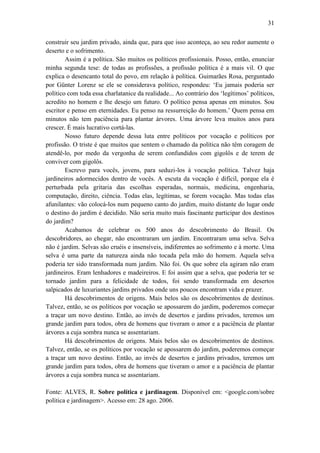 31
construir seu jardim privado, ainda que, para que isso aconteça, ao seu redor aumente o
deserto e o sofrimento.
Assim é a política. São muitos os políticos profissionais. Posso, então, enunciar
minha segunda tese: de todas as profissões, a profissão política é a mais vil. O que
explica o desencanto total do povo, em relação à política. Guimarães Rosa, perguntado
por Günter Lorenz se ele se considerava político, respondeu: ‘Eu jamais poderia ser
político com toda essa charlatanice da realidade... Ao contrário dos ‘legítimos’ políticos,
acredito no homem e lhe desejo um futuro. O político pensa apenas em minutos. Sou
escritor e penso em eternidades. Eu penso na ressurreição do homem.’ Quem pensa em
minutos não tem paciência para plantar árvores. Uma árvore leva muitos anos para
crescer. É mais lucrativo cortá-las.
Nosso futuro depende dessa luta entre políticos por vocação e políticos por
profissão. O triste é que muitos que sentem o chamado da política não têm coragem de
atendê-lo, por medo da vergonha de serem confundidos com gigolôs e de terem de
conviver com gigolôs.
Escrevo para vocês, jovens, para seduzi-los à vocação política. Talvez haja
jardineiros adormecidos dentro de vocês. A escuta da vocação é difícil, porque ela é
perturbada pela gritaria das escolhas esperadas, normais, medicina, engenharia,
computação, direito, ciência. Todas elas, legítimas, se forem vocação. Mas todas elas
afunilantes: vão colocá-los num pequeno canto do jardim, muito distante do lugar onde
o destino do jardim é decidido. Não seria muito mais fascinante participar dos destinos
do jardim?
Acabamos de celebrar os 500 anos do descobrimento do Brasil. Os
descobridores, ao chegar, não encontraram um jardim. Encontraram uma selva. Selva
não é jardim. Selvas são cruéis e insensíveis, indiferentes ao sofrimento e à morte. Uma
selva é uma parte da natureza ainda não tocada pela mão do homem. Aquela selva
poderia ter sido transformada num jardim. Não foi. Os que sobre ela agiram não eram
jardineiros. Eram lenhadores e madeireiros. E foi assim que a selva, que poderia ter se
tornado jardim para a felicidade de todos, foi sendo transformada em desertos
salpicados de luxuriantes jardins privados onde uns poucos encontram vida e prazer.
Há descobrimentos de origens. Mais belos são os descobrimentos de destinos.
Talvez, então, se os políticos por vocação se apossarem do jardim, poderemos começar
a traçar um novo destino. Então, ao invés de desertos e jardins privados, teremos um
grande jardim para todos, obra de homens que tiveram o amor e a paciência de plantar
árvores a cuja sombra nunca se assentariam.
Há descobrimentos de origens. Mais belos são os descobrimentos de destinos.
Talvez, então, se os políticos por vocação se apossarem do jardim, poderemos começar
a traçar um novo destino. Então, ao invés de desertos e jardins privados, teremos um
grande jardim para todos, obra de homens que tiveram o amor e a paciência de plantar
árvores a cuja sombra nunca se assentariam.
Fonte: ALVES, R. Sobre política e jardinagem. Disponível em: <google.com/sobre
política e jardinagem>. Acesso em: 28 ago. 2006.

 