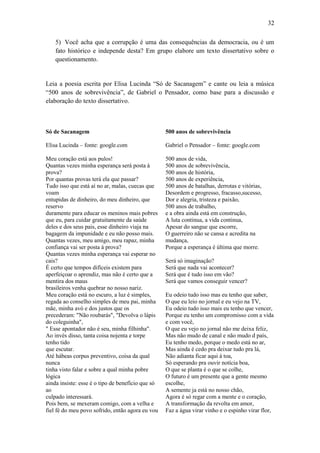 32
5) Você acha que a corrupção é uma das consequências da democracia, ou é um
fato histórico e independe desta? Em grupo elabore um texto dissertativo sobre o
questionamento.

Leia a poesia escrita por Elisa Lucinda “Só de Sacanagem” e cante ou leia a música
“500 anos de sobrevivência”, de Gabriel o Pensador, como base para a discussão e
elaboração do texto dissertativo.

Só de Sacanagem

500 anos de sobrevivência

Elisa Lucinda – fonte: google.com

Gabriel o Pensador – fonte: google.com

Meu coração está aos pulos!
Quantas vezes minha esperança será posta à
prova?
Por quantas provas terá ela que passar?
Tudo isso que está aí no ar, malas, cuecas que
voam
entupidas de dinheiro, do meu dinheiro, que
reservo
duramente para educar os meninos mais pobres
que eu, para cuidar gratuitamente da saúde
deles e dos seus pais, esse dinheiro viaja na
bagagem da impunidade e eu não posso mais.
Quantas vezes, meu amigo, meu rapaz, minha
confiança vai ser posta à prova?
Quantas vezes minha esperança vai esperar no
cais?
É certo que tempos difíceis existem para
aperfeiçoar o aprendiz, mas não é certo que a
mentira dos maus
brasileiros venha quebrar no nosso nariz.
Meu coração está no escuro, a luz é simples,
regada ao conselho simples de meu pai, minha
mãe, minha avó e dos justos que os
precederam: "Não roubarás", "Devolva o lápis
do coleguinha",
" Esse apontador não é seu, minha filhinha".
Ao invés disso, tanta coisa nojenta e torpe
tenho tido
que escutar.
Até hábeas corpus preventivo, coisa da qual
nunca
tinha visto falar e sobre a qual minha pobre
lógica
ainda insiste: esse é o tipo de benefício que só
ao
culpado interessará.
Pois bem, se mexeram comigo, com a velha e
fiel fé do meu povo sofrido, então agora eu vou

500 anos de vida,
500 anos de sobrevivência,
500 anos de história,
500 anos de experiência,
500 anos de batalhas, derrotas e vitórias,
Desordem e progresso, fracasso,sucesso,
Dor e alegria, tristeza e paixão,
500 anos de trabalho,
e a obra ainda está em construção,
A luta continua, a vida continua,
Apesar do sangue que escorre,
O guerreiro não se cansa e acredita na
mudança,
Porque a esperança é última que morre.
Será só imaginação?
Será que nada vai acontecer?
Será que é tudo isso em vão?
Será que vamos conseguir vencer?
Eu odeio tudo isso mas eu tenho que saber,
O que eu leio no jornal e eu vejo na TV,
Eu odeio tudo isso mais eu tenho que vencer,
Porque eu tenho um compromisso com a vida
e com você,
O que eu vejo no jornal não me deixa feliz,
Mas não mudo de canal e não mudo d país,
Eu tenho medo, porque o medo está no ar,
Mas ainda é cedo pra deixar tudo pra lá,
Não adianta ficar aqui á toa,
Só esperando pra ouvir notícia boa,
O que se planta é o que se colhe,
O futuro é um presente que a gente mesmo
escolhe,
A semente ja está no nosso chão,
Agora é só regar com a mente e o coração,
A transformação da revolta em amor,
Faz a água virar vinho e o espinho virar flor,

 