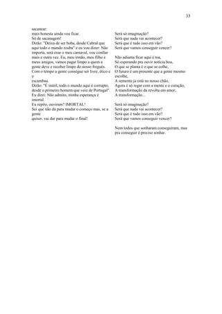 33
sacanear:
mais honesta ainda vou ficar.
Só de sacanagem!
Dirão: "Deixa de ser boba, desde Cabral que
aqui todo o mundo rouba" e eu vou dizer: Não
importa, será esse o meu carnaval, vou confiar
mais e outra vez. Eu, meu irmão, meu filho e
meus amigos, vamos pagar limpo a quem a
gente deve e receber limpo do nosso freguês.
Com o tempo a gente consegue ser livre, ético e
o
escambau.
Dirão: "É inútil, todo o mundo aqui é corrupto,
desde o primeiro homem que veio de Portugal".
Eu direi: Não admito, minha esperança é
imortal.
Eu repito, ouviram? IMORTAL!
Sei que não dá para mudar o começo mas, se a
gente
quiser, vai dar para mudar o final!

Será só imaginação?
Será que nada vai acontecer?
Será que é tudo isso em vão?
Será que vamos conseguir vencer?
Não adianta ficar aqui é toa,
Só esperando pra ouvir notícia boa,
O que se planta é o que se colhe,
O futuro é um presente que a gente mesmo
escolhe,
A semente ja está no nosso chão,
Agora é só regar com a mente e o coração,
A transformação da revolta em amor,
A transformação...
Será só imaginação?
Será que nada vai acontecer?
Será que é tudo isso em vão?
Será que vamos conseguir vencer?
Nem todos que sonharam conseguiram, mas
pra conseguir é preciso sonhar.

 