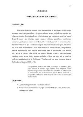 34

UNIDADE II
PRECURSORES DA SOCIOLOGIA

INTRODUÇÃO

Neste texto, busca-se dar uma visão geral de como os precursores da Sociologia
pensaram a sociedade capitalista e de como cada um ao seu modo legou um viés, um
olhar, um sentido, demonstrando-nos principalmente que a diferença contribui para o
desenvolvimento das relações, sejam sociais, políticas, científicas, econômicas,
ambientais, culturais ou mesmo individuais. Não obstante, ressalta-se nossa simpatia e
mesmo esperança de que a visão sociológica, a especificidade sociológica, tem muito
não só a dizer, mas também a fazer neste mundo de tantos conflitos, antagonismos,
guerras, desigualdades, mas também num mundo onde se busca sorrir, criar, sonhar,
agir, rebelar e revelar. Não revelar um mundo abstrato e pueril, mas um mundo
cotidiano, muita vezes algoz, noutras acolhedor. Crê-se que este seja o papel do
professor, especialmente o de Sociologia. Terminar-se-á este texto com uma frase de
Barbier (apud Kruppa, 2000, p. 41):
Todo professor lúcido, e mais ainda o sociólogo, se pergunta o quê e
como ensinar. A maioria logo reprime estas perguntas; outros
procuram afogá-las no conservadorismo reprodutor da ordem social,
ou inversamente, no revolucionarismo de um futuro promissor. O
pesquisador dialético vai encará-las como um sistema de contradições
em movimento.

OBJETIVOS


Apresentar o pensamento sociológico clássico.



Compreender a importância do papel desempenhado por Marx, Durkheim e
Weber e suas teorias.

 