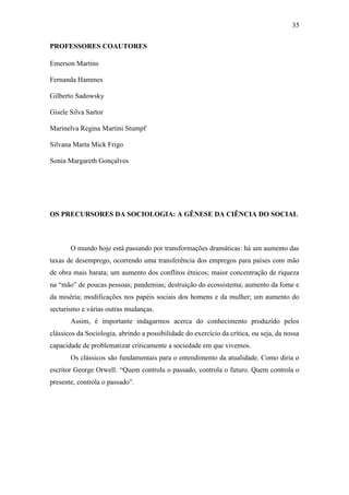 35
PROFESSORES COAUTORES
Emerson Martins
Fernanda Hammes
Gilberto Sadowsky
Gisele Silva Sartor
Marinelva Regina Martini Stumpf
Silvana Marta Mick Frigo
Sonia Margareth Gonçalves

OS PRECURSORES DA SOCIOLOGIA: A GÊNESE DA CIÊNCIA DO SOCIAL

O mundo hoje está passando por transformações dramáticas: há um aumento das
taxas de desemprego, ocorrendo uma transferência dos empregos para países com mão
de obra mais barata; um aumento dos conflitos étnicos; maior concentração de riqueza
na “mão” de poucas pessoas; pandemias; destruição do ecossistema; aumento da fome e
da miséria; modificações nos papéis sociais dos homens e da mulher; um aumento do
sectarismo e várias outras mudanças.
Assim, é importante indagarmos acerca do conhecimento produzido pelos
clássicos da Sociologia, abrindo a possibilidade do exercício da crítica, ou seja, da nossa
capacidade de problematizar criticamente a sociedade em que vivemos.
Os clássicos são fundamentais para o entendimento da atualidade. Como diria o
escritor George Orwell: “Quem controla o passado, controla o futuro. Quem controla o
presente, controla o passado”.

 
