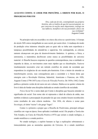 36
AUGUSTO COMTE: O AMOR POR PRINCÍPIO, A ORDEM POR BASE, O
PROGRESSO POR FIM
Ora, cada um de nós, contemplando sua própria
história, não se lembra de que foi sucessivamente, no
que concerne às noções mais importantes, teólogo em
sua infância, metafísico em sua juventude e físico em
sua virilidade?
Augusto Comte
No princípio tudo era escuridão e no oitavo dia criou-se o positivismo. A Europa
do século XIX estava mergulhada no caos social, por assim dizer. A mudança do modo
de produção criou inúmeras situações para as quais não se tinha nem experiência e
tampouco possibilidades de entendê-las e superá-las. Em contrapartida, as ciências
naturais alcançavam um grau de desenvolvimento fantástico. A química, a física, a
astronomia, a matemática decifravam como nunca as possibilidades do universo
material. A filosofia buscava respostas às questões contemporâneas, mas a realidade se
impunha às ideias, os movimentos eram mais rápidos que as elucubrações. Fazia-se
imediatamente necessário criar um método científico de estudo da sociedade que
respondesse às exigências de um mundo pós-iluminista. Com o intuito de entender as
transformações sociais, suas consequências para a sociedade e o futuro desta que
emergira com a Revolução Gloriosa, Industrial, Americana e Francesa, em 1826,
Auguste Comte (1798-1857) cria o Curso de Filosofia Positiva. De 1830 a 1842, Comte
publica a primeira versão de tal curso em seis volumes. Dedica-se no quinto volume do
livro à ideia de fundar uma disciplina dedicada ao estudo científico da sociedade.
Fisíca Social foi o nome dado por Comte à disciplina que buscaria entender os
significados do social. Este nome não só representa o ideal de ciência de então, mas
também evidencia a preocupação do pensador de que seus estudos fossem reconhecidos
como resultados de uma ciência moderna.

Em 1836, ele alterou o nome para

Sociologia, do latim “socius” e do grego “logos”.
Comte é o primeiro a propor que a filosofia do Positivismo, principal enfoque
científico em voga na época, fosse aplicada à realidade social. Ele propõe a Teoria dos
Três Estados, no Curso de Filosofia Positiva (1973) que seriam o estado teológico, o
estado metafísico e o estado positivo.
No estado teológico, o espírito humano se liga a explicações sobrenaturais e
transcendentais para as anomalias aparentes do Universo. Já o estado metafísico

 