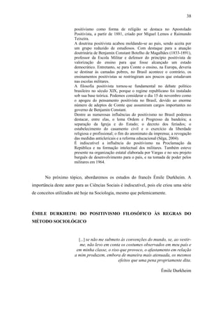 38
positivismo como forma de religião se destaca no Apostolado
Positivista, a partir de 1881, criado por Miguel Lemos e Raimundo
Teixeira.
A doutrina positivista acabou moldando-se ao país, sendo aceita por
um grupo reduzido de estudiosos. Com destaque para a atuação
doutrinária de Benjamin Constant Botelho de Magalhães (1833-1891),
professor da Escola Militar e defensor do princípio positivista de
valorização do ensino para que fosse alcançado um estado
democrático. Entretanto, se para Comte o ensino, na Europa, deveria
se destinar às camadas pobres, no Brasil acontece o contrário, os
ensinamentos positivistas se restringiram aos poucos que estudavam
nas escolas militares.
A filosofia positivista tornou-se fundamental no debate político
brasileiro no século XIX, porque o regime republicano foi instalado
sob sua base teórica. Podemos considerar o dia 15 de novembro como
o apogeu do pensamento positivista no Brasil, devido ao enorme
número de adeptos de Comte que assumiram cargos importantes no
governo de Benjamin Constant.
Dentre as numerosas influências do positivismo no Brasil podemos
destacar, entre elas, o lema Ordem e Progresso da bandeira; a
separação da Igreja e do Estado; o decreto dos feriados; o
estabelecimento do casamento civil e o exercício da liberdade
religiosa e profissional; o fim do anonimato da imprensa; a revogação
das medidas anticlericais e a reforma educacional (Sêga, 2004).
É indiscutível a influência do positivismo na Proclamação da
República e na formação intelectual dos militares. Também esteve
presente na organização estatal elaborada por Vargas e no seu projeto
burguês de desenvolvimento para o país, e na tomada de poder pelos
militares em 1964.

No próximo tópico, abordaremos os estudos do francês Émile Durkheim. A
importância deste autor para as Ciências Sociais é indiscutível, pois ele criou uma série
de conceitos utilizados até hoje na Sociologia, mesmo que polemicamente.

ÉMILE DURKHEIM: DO POSITIVISMO FILOSÓFICO ÀS REGRAS DO
MÉTODO SOCIOLÓGICO

[...] se não me submeto às convenções do mundo, se, ao vestir-

me, não levo em conta os costumes observados em meu país e
em minha classe, o riso que provoco, o afastamento em relação
a mim produzem, embora de maneira mais atenuada, os mesmos
efeitos que uma pena propriamente dita.
Émile Durkheim

 