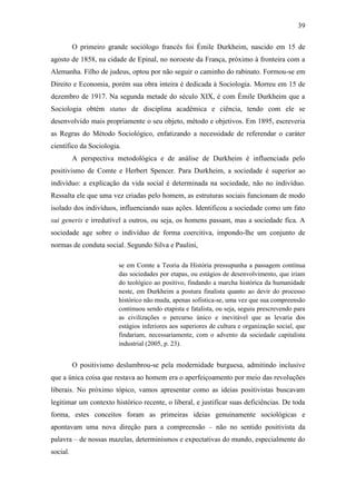 39
O primeiro grande sociólogo francês foi Émile Durkheim, nascido em 15 de
agosto de 1858, na cidade de Epinal, no noroeste da França, próximo à fronteira com a
Alemanha. Filho de judeus, optou por não seguir o caminho do rabinato. Formou-se em
Direito e Economia, porém sua obra inteira é dedicada à Sociologia. Morreu em 15 de
dezembro de 1917. Na segunda metade do século XIX, é com Émile Durkheim que a
Sociologia obtém status de disciplina acadêmica e ciência, tendo com ele se
desenvolvido mais propriamente o seu objeto, método e objetivos. Em 1895, escreveria
as Regras do Método Sociológico, enfatizando a necessidade de referendar o caráter
científico da Sociologia.
A perspectiva metodológica e de análise de Durkheim é influenciada pelo
positivismo de Comte e Herbert Spencer. Para Durkheim, a sociedade é superior ao
indivíduo: a explicação da vida social é determinada na sociedade, não no indivíduo.
Ressalta ele que uma vez criadas pelo homem, as estruturas sociais funcionam de modo
isolado dos indivíduos, influenciando suas ações. Identificou a sociedade como um fato
sui generis e irredutível a outros, ou seja, os homens passam, mas a sociedade fica. A
sociedade age sobre o indivíduo de forma coercitiva, impondo-lhe um conjunto de
normas de conduta social. Segundo Silva e Paulini,
se em Comte a Teoria da História pressupunha a passagem contínua
das sociedades por etapas, ou estágios de desenvolvimento, que iriam
do teológico ao positivo, findando a marcha histórica da humanidade
neste, em Durkheim a postura finalista quanto ao devir do processo
histórico não muda, apenas sofistica-se, uma vez que sua compreensão
continuou sendo etapista e fatalista, ou seja, seguiu prescrevendo para
as civilizações o percurso único e inevitável que as levaria dos
estágios inferiores aos superiores de cultura e organização social, que
findariam, necessariamente, com o advento da sociedade capitalista
industrial (2005, p. 23).

O positivismo deslumbrou-se pela modernidade burguesa, admitindo inclusive
que a única coisa que restava ao homem era o aperfeiçoamento por meio das revoluções
liberais. No próximo tópico, vamos apresentar como as ideias positivistas buscavam
legitimar um contexto histórico recente, o liberal, e justificar suas deficiências. De toda
forma, estes conceitos foram as primeiras ideias genuinamente sociológicas e
apontavam uma nova direção para a compreensão – não no sentido positivista da
palavra – de nossas mazelas, determinismos e expectativas do mundo, especialmente do
social.

 