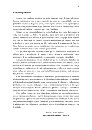 4
Caríssimos professores
Inexiste país, estado ou município que tenha alcançado níveis de desenvolvimento
humano satisfatórios, para o aproveitamento de todas as potencialidades que se
pretendem no alcance da justiça social, como sujeitos críticos, livres e participantes
ativos na formação da democracia que sonhamos para todos nós, sem fazê-lo por meio
de uma educação voltada, exatamente, para estas finalidades.
Educar, em sua etimologia latina, traz o significado de fazer brotar da terra para a
vida, para a geração de frutos. Na qualidade deste trazer para o crescimento está
definido o fruto que se irá produzir. E, neste momento, coloca-se o papel do ser humano
que, com sua formação e sua vontade, aliadas às possibilidades que encontra para uma
ação educativa competente, torna-se o artífice na formação de seres capazes de fazer de
Santa Catarina um estado sempre modelar, por estar sedimentado em procedimentos
voltados exatamente para os seres humanos que o formam.
É o que todos esperamos de cada educador que faz do magistério o caminho a ser
trilhado para o crescimento de nossas crianças, jovens e adolescentes, como
construtores de um mundo em que todos possamos caber com justiça e dignidade.
E os gestores da educação pública estadual, em que me coloco como Secretário da
Educação, temos a responsabilidade de possibilitar uma estrutura, física e teórica, com a
sinalização de caminhos que, com a competente ação de todo o coletivo docente, corrija
distorções e, no conhecimento de cada meio em que nos envolvemos, transforme cada
aluna e aluno em atores vivos para uma Santa Catarina que desejamos cada vez mais
bela, humana e humanizante.
Com o envolvimento do conjunto de profissionais que atuam em nossas estruturas
administrativas, especialmente por meio da Diretoria de Educação Básica e Profissional
e Gerências Regionais de Educação, com o assessoramento de educadores e educadoras,
produzimos estes cadernos pedagógicos para os componentes curriculares de Biologia,
Filosofia, Física, Geografia, História, Matemática, Química, Sociologia, Ensino Médio
Integrado à Educação Profissional – EMIEP e um especial sobre Interdisciplinaridade.
Com o olhar voltado para uma educação de qualidade que torne cada catarinense
um ser pleno de senso humano e espírito democrático, envolvemo-nos para fazer chegar
aos professores e professoras um material significativo na construção de uma escola
cada vez mais voltada para o povo catarinense, possibilitando-nos a consciência de que
é pela educação que trilhamos os caminhos da justiça, da dignidade, do progresso e da
felicidade.
Marco Antonio Tebaldi
Secretário de Estado da Educação

 