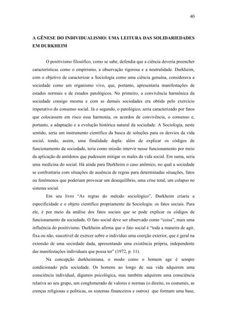 40

A GÊNESE DO INDIVIDUALISMO: UMA LEITURA DAS SOLIDARIEDADES
EM DURKHEIM

O positivismo filosófico, como se sabe, defendia que a ciência deveria preencher
características como o empirismo, a observação rigorosa e a neutralidade. Durkheim,
com o objetivo de caracterizar a Sociologia como uma ciência genuína, considerava a
sociedade como um organismo vivo, que, portanto, apresentaria manifestações de
estados normais e de estados patológicos. No primeiro, a convivência harmônica da
sociedade consigo mesma e com as demais sociedades era obtida pelo exercício
imperativo do consenso social. Já o segundo, o patológico, seria caracterizado por fatos
que colocassem em risco essa harmonia, os acordos de convivência, o consenso e,
portanto, a adaptação e a evolução histórica natural da sociedade. A Sociologia, neste
sentido, seria um instrumento científico da busca de soluções para os desvios da vida
social, tendo, assim, uma finalidade dupla: além de explicar os códigos de
funcionamento da sociedade, teria como missão intervir nesse funcionamento por meio
da aplicação de antídotos que pudessem mitigar os males da vida social. Em suma, seria
uma medicina do social. Há ainda para Durkheim o caso anômico, no qual a sociedade
se confrontaria com situações de ausência de regras para determinadas situações, fatos
ou fenômenos que poderiam provocar um desequilíbrio, uma crise total, um colapso no
sistema social.
Em seu livro “As regras do método sociológico”, Durkheim criaria a
especificidade e o objeto científico propriamente da Sociologia: os fatos sociais. Para
ele, é por meio da análise dos fatos sociais que se pode explicar os códigos de
funcionamento da sociedade. O fato social deve ser observado como “coisa”, mais uma
influência do positivismo. Durkheim afirma que o fato social é “toda a maneira de agir,
fixa ou não, suscetível de exercer sobre o indivíduo uma coerção exterior, que é geral na
extensão de uma sociedade dada, apresentando uma existência própria, independente
das manifestações individuais que possa ter” (1972, p. 11).
Na concepção durkheimiana, o modo como o homem age é sempre
condicionado pela sociedade. Os homens ao longo de sua vida adquirem uma
consciência individual, digamos psicológica, mas também adquirem uma consciência
relativa ao seu grupo, um conglomerado de valores e normas (o direito, os costumes, as
crenças religiosas e políticas, os sistemas financeiros e outros) que formam uma base,

 