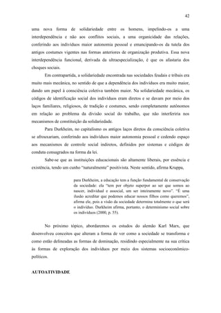 42
uma nova forma de solidariedade entre os homens, impelindo-os a uma
interdependência e não aos conflitos sociais, a uma organicidade das relações,
conferindo aos indivíduos maior autonomia pessoal e emancipando-os da tutela dos
antigos costumes vigentes nas formas anteriores de organização produtiva. Essa nova
interdependência funcional, derivada da ultraespecialização, é que os afastaria dos
choques sociais.
Em contrapartida, a solidariedade encontrada nas sociedades feudais e tribais era
muito mais mecânica, no sentido de que a dependência dos indivíduos era muito maior,
dando um papel à consciência coletiva também maior. Na solidariedade mecânica, os
códigos de identificação social dos indivíduos eram diretos e se davam por meio dos
laços familiares, religiosos, de tradição e costumes, sendo completamente autônomos
em relação ao problema da divisão social do trabalho, que não interferiria nos
mecanismos de constituição da solidariedade.
Para Durkheim, no capitalismo os antigos laços diretos da consciência coletiva
se afrouxariam, conferindo aos indivíduos maior autonomia pessoal e cedendo espaço
aos mecanismos de controle social indiretos, definidos por sistemas e códigos de
conduta consagrados na forma da lei.
Sabe-se que as instituições educacionais são altamente liberais, por essência e
existência, tendo um cunho “naturalmente” positivista. Neste sentido, afirma Kruppa,
para Durkheim, a educação tem a função fundamental de conservação
da sociedade: ela “tem por objeto superpor ao ser que somos ao
nascer, individual e associal, um ser inteiramente novo”. “É uma
ilusão acreditar que podemos educar nossos filhos como queremos”,
afirma ele, pois a visão da sociedade determina totalmente o que será
o indivíduo. Durkheim afirma, portanto, o determinismo social sobre
os indivíduos (2000, p. 55).

No próximo tópico, abordaremos os estudos do alemão Karl Marx, que
desenvolveu conceitos que alteram a forma de ver como a sociedade se transforma e
como estão delineadas as formas de dominação, residindo especialmente na sua crítica
às formas de exploração dos indivíduos por meio dos sistemas socioeconômicopolíticos.

AUTOATIVIDADE

 