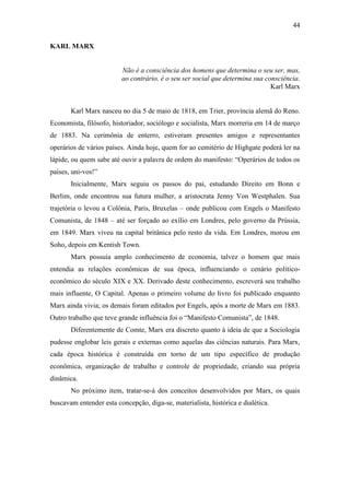 44
KARL MARX

Não é a consciência dos homens que determina o seu ser, mas,
ao contrário, é o seu ser social que determina sua consciência.
Karl Marx

Karl Marx nasceu no dia 5 de maio de 1818, em Trier, província alemã do Reno.
Economista, filósofo, historiador, sociólogo e socialista, Marx morreria em 14 de março
de 1883. Na cerimônia de enterro, estiveram presentes amigos e representantes
operários de vários países. Ainda hoje, quem for ao cemitério de Highgate poderá ler na
lápide, ou quem sabe até ouvir a palavra de ordem do manifesto: “Operários de todos os
países, uni-vos!”
Inicialmente, Marx seguiu os passos do pai, estudando Direito em Bonn e
Berlim, onde encontrou sua futura mulher, a aristocrata Jenny Von Westphalen. Sua
trajetória o levou a Colônia, Paris, Bruxelas – onde publicou com Engels o Manifesto
Comunista, de 1848 – até ser forçado ao exílio em Londres, pelo governo da Prússia,
em 1849. Marx viveu na capital britânica pelo resto da vida. Em Londres, morou em
Soho, depois em Kentish Town.
Marx possuía amplo conhecimento de economia, talvez o homem que mais
entendia as relações econômicas de sua época, influenciando o cenário políticoeconômico do século XIX e XX. Derivado deste conhecimento, escreverá seu trabalho
mais influente, O Capital. Apenas o primeiro volume do livro foi publicado enquanto
Marx ainda vivia; os demais foram editados por Engels, após a morte de Marx em 1883.
Outro trabalho que teve grande influência foi o “Manifesto Comunista”, de 1848.
Diferentemente de Comte, Marx era discreto quanto à ideia de que a Sociologia
pudesse englobar leis gerais e externas como aquelas das ciências naturais. Para Marx,
cada época histórica é construída em torno de um tipo específico de produção
econômica, organização de trabalho e controle de propriedade, criando sua própria
dinâmica.
No próximo item, tratar-se-á dos conceitos desenvolvidos por Marx, os quais
buscavam entender esta concepção, diga-se, materialista, histórica e dialética.

 
