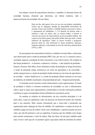 47
Em relação à teoria do materialismo histórico, o trabalho é o elemento básico da
sociedade humana, elemento que determina, em última instância, todo o
desenvolvimento da sociedade. Diz-nos Marx:
Hoje em dia, tudo parece levar em seu seio sua própria contradição.
Vemos que as máquinas, dotadas da propriedade maravilhosa de
encurtar e fazer mais frutífero o trabalho humano, provocam a fome e
o esgotamento do trabalhador. [...] O domínio do homem sobre a
natureza é cada vez maior; mas, ao mesmo tempo, o homem se
converte em escravo de outros homens ou de sua própria infâmia. Até
a pura luz da ciência parece não poder brilhar mais que sobre o fundo
tenebroso da ignorância. Todos os nossos inventos e progressos
parecem dotar de vida intelectual as forças produtivas materiais,
enquanto reduzem a vida humana ao nível de uma força material bruta
(1975, p. 369).

Os pressupostos do materialismo histórico e dialético levaram Marx a direcionar
suas observações para o modo de produção (MP). Este, por sua vez, é a maneira como a
sociedade organiza a produção de bens necessários à sua sobrevivência. Ele compõe-se
das forças produtivas – os homens, a natureza e a técnica – e das relações de produção –
homem e homem. Para Marx, houve diferentes modos de produção ao longo da história:
o modo de produção antigo estrutura-se em torno da agricultura e da escravidão –
senhor antigo/escravo; o modo de produção feudal estrutura-se em torno da agricultura e
da servidão – senhor feudal/servo; e o modo de produção liberal estrutura-se em torno
da indústria, do trabalho assalariado e da propriedade privada – burguesia/proletariado.
A formação social constitui-se pela infraestrutura e pela superestrutura. O modo
de produção é relativo à estrutura econômica da sociedade, no caso a infraestrutura,
sobre a qual se ergue uma superestrutura, constituindo-se esta das instituições jurídicas
e políticas às quais correspondem formas definidas de consciência social.
Ao analisar as relações na infraestrutura, um dos conceitos principais é o de
mais-valia, a qual no capitalismo sofre um processo de desenvolvimento dos métodos
para o seu aumento. Marx mostra criticamente que a mais-valia é produzida nas
organizações pelo emprego da força de trabalho. No capitalismo a compra da força de
trabalho é paga em troca do salário. Neste caso, trabalhando, o operário produz um novo
valor, que não lhe pertence e sim ao capitalista. É preciso que ele trabalhe certo tempo
para restituir unicamente o valor do salário. Mas isso feito, ele não para, trabalha ainda
mais. O novo valor que ele vai produzir agora e que passa então do montante do salário

 