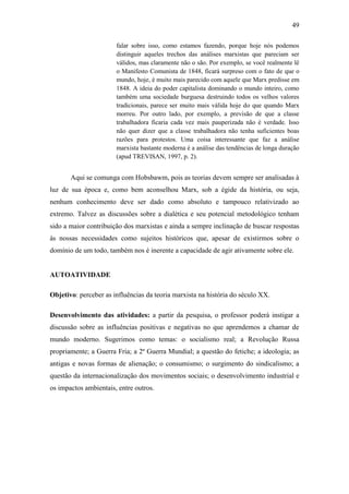 49
falar sobre isso, como estamos fazendo, porque hoje nós podemos
distinguir aqueles trechos das análises marxistas que pareciam ser
válidos, mas claramente não o são. Por exemplo, se você realmente lê
o Manifesto Comunista de 1848, ficará surpreso com o fato de que o
mundo, hoje, é muito mais parecido com aquele que Marx predisse em
1848. A ideia do poder capitalista dominando o mundo inteiro, como
também uma sociedade burguesa destruindo todos os velhos valores
tradicionais, parece ser muito mais válida hoje do que quando Marx
morreu. Por outro lado, por exemplo, a previsão de que a classe
trabalhadora ficaria cada vez mais pauperizada não é verdade. Isso
não quer dizer que a classe trabalhadora não tenha suficientes boas
razões para protestos. Uma coisa interessante que faz a análise
marxista bastante moderna é a análise das tendências de longa duração
(apud TREVISAN, 1997, p. 2).

Aqui se comunga com Hobsbawm, pois as teorias devem sempre ser analisadas à
luz de sua época e, como bem aconselhou Marx, sob a égide da história, ou seja,
nenhum conhecimento deve ser dado como absoluto e tampouco relativizado ao
extremo. Talvez as discussões sobre a dialética e seu potencial metodológico tenham
sido a maior contribuição dos marxistas e ainda a sempre inclinação de buscar respostas
às nossas necessidades como sujeitos históricos que, apesar de existirmos sobre o
domínio de um todo, também nos é inerente a capacidade de agir ativamente sobre ele.

AUTOATIVIDADE
Objetivo: perceber as influências da teoria marxista na história do século XX.
Desenvolvimento das atividades: a partir da pesquisa, o professor poderá instigar a
discussão sobre as influências positivas e negativas no que aprendemos a chamar de
mundo moderno. Sugerimos como temas: o socialismo real; a Revolução Russa
propriamente; a Guerra Fria; a 2ª Guerra Mundial; a questão do fetiche; a ideologia; as
antigas e novas formas de alienação; o consumismo; o surgimento do sindicalismo; a
questão da internacionalização dos movimentos sociais; o desenvolvimento industrial e
os impactos ambientais, entre outros.

 