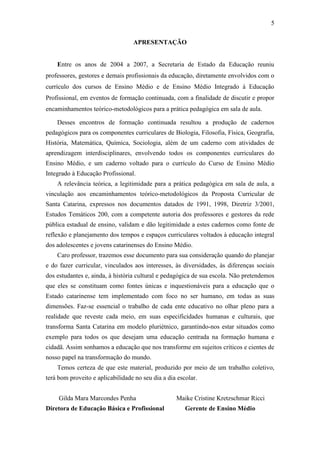 5
APRESENTAÇÃO

Entre os anos de 2004 a 2007, a Secretaria de Estado da Educação reuniu
professores, gestores e demais profissionais da educação, diretamente envolvidos com o
currículo dos cursos de Ensino Médio e de Ensino Médio Integrado à Educação
Profissional, em eventos de formação continuada, com a finalidade de discutir e propor
encaminhamentos teórico-metodológicos para a prática pedagógica em sala de aula.
Desses encontros de formação continuada resultou a produção de cadernos
pedagógicos para os componentes curriculares de Biologia, Filosofia, Física, Geografia,
História, Matemática, Química, Sociologia, além de um caderno com atividades de
aprendizagem interdisciplinares, envolvendo todos os componentes curriculares do
Ensino Médio, e um caderno voltado para o currículo do Curso de Ensino Médio
Integrado à Educação Profissional.
A relevância teórica, a legitimidade para a prática pedagógica em sala de aula, a
vinculação aos encaminhamentos teórico-metodológicos da Proposta Curricular de
Santa Catarina, expressos nos documentos datados de 1991, 1998, Diretriz 3/2001,
Estudos Temáticos 200, com a competente autoria dos professores e gestores da rede
pública estadual de ensino, validam e dão legitimidade a estes cadernos como fonte de
reflexão e planejamento dos tempos e espaços curriculares voltados à educação integral
dos adolescentes e jovens catarinenses do Ensino Médio.
Caro professor, trazemos esse documento para sua consideração quando do planejar
e do fazer curricular, vinculados aos interesses, às diversidades, às diferenças sociais
dos estudantes e, ainda, à história cultural e pedagógica de sua escola. Não pretendemos
que eles se constituam como fontes únicas e inquestionáveis para a educação que o
Estado catarinense tem implementado com foco no ser humano, em todas as suas
dimensões. Faz-se essencial o trabalho de cada ente educativo no olhar pleno para a
realidade que reveste cada meio, em suas especificidades humanas e culturais, que
transforma Santa Catarina em modelo pluriétnico, garantindo-nos estar situados como
exemplo para todos os que desejam uma educação centrada na formação humana e
cidadã. Assim sonhamos a educação que nos transforme em sujeitos críticos e cientes de
nosso papel na transformação do mundo.
Temos certeza de que este material, produzido por meio de um trabalho coletivo,
terá bom proveito e aplicabilidade no seu dia a dia escolar.
Gilda Mara Marcondes Penha
Diretora de Educação Básica e Profissional

Maike Cristine Kretzschmar Ricci
Gerente de Ensino Médio

 