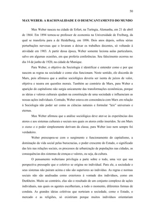 50
MAX WEBER: A RACIONALIDADE E O DESENCANTAMENTO DO MUNDO
Max Weber nasceu na cidade de Erfurt, na Turíngia, Alemanha, em 21 de abril
de 1864. Em 1894 tornou-se professor de economia na Universidade de Freiburg, da
qual se transferiu para a de Heidelberg, em 1896. Dois anos depois, sofreu sérias
perturbações nervosas que o levaram a deixar os trabalhos docentes, só voltando à
atividade em 1903. A partir dessa época, Weber somente leciona aulas particulares,
salvo em algumas ocasiões, em que proferia conferências. Seu falecimento ocorreu no
dia 14 de junho de 1920, na cidade de Munique.
Para Weber, o objetivo da Sociologia é identificar e entender como e por que
nascem as regras na sociedade e como elas funcionam. Neste sentido, ele discorda de
Marx, pois afirmava que a análise sociológica deveria ser isenta de juízos de valor,
objetiva e neutra em questões morais. Também ao contrário de Marx, para Weber a
aparição do capitalismo não surgia unicamente das transformações econômicas, porque
as ideias e valores culturais ajudam na constituição de uma sociedade e influenciam as
nossas ações individuais. Contudo, Weber estava em consonância com Marx em relação
à Sociologia não poder ser como as ciências naturais e formular “leis” universais e
eternas.
Max Weber afirmou que a análise sociológica deve ater-se às experiências dos
atores e aos sistemas culturais e sociais nos quais os atores estão inseridos. Se em Marx
o status e o poder simplesmente derivam da classe, para Weber isso nem sempre foi
verdadeiro.
Weber preocupou-se com o surgimento e funcionamento do capitalismo, a
dominação da vida social pelas burocracias, o poder crescente do Estado, o significado
das leis nas relações sociais, os processos de urbanização de populações nas cidades, as
consequências dos sistemas de crenças e valores, ou seja, da cultura.
O pensamento weberiano privilegia a parte sobre o todo, uma vez que sua
perspectiva pressupõe que o coletivo se origina no individual. Para ele, a sociedade e
seus sistemas não pairam acima e não são superiores ao indivíduo. As regras e normas
sociais não são analisadas como exteriores à vontade dos indivíduos, como em
Durkheim. Muito ao contrário, elas são o resultado de um conjunto complexo de ações
individuais, nas quais os agentes escolheriam, a todo o momento, diferentes formas de
conduta. As grandes ideias coletivas que norteiam a sociedade, como o Estado, o
mercado e as religiões, só existiriam porque muitos indivíduos orientariam

 