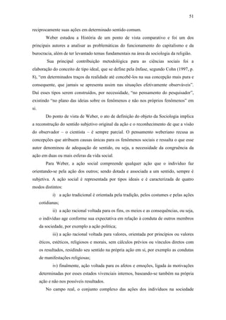 51
reciprocamente suas ações em determinado sentido comum.
Weber estudou a História de um ponto de vista comparativo e foi um dos
principais autores a analisar as problemáticas do funcionamento do capitalismo e da
burocracia, além de ter levantado temas fundamentais na área da sociologia da religião.
Sua principal contribuição metodológica para as ciências sociais foi a
elaboração do conceito de tipo ideal, que se define pela ênfase, segundo Cohn (1997, p.
8), “em determinados traços da realidade até concebê-los na sua concepção mais pura e
consequente, que jamais se apresenta assim nas situações efetivamente observáveis”.
Daí esses tipos serem construídos, por necessidade, “no pensamento do pesquisador”,
existindo “no plano das ideias sobre os fenômenos e não nos próprios fenômenos” em
si.
Do ponto de vista de Weber, o ato de definição do objeto da Sociologia implica
a reconstrução do sentido subjetivo original da ação e o reconhecimento de que a visão
do observador – o cientista – é sempre parcial. O pensamento weberiano recusa as
concepções que atribuem causas únicas para os fenômenos sociais e ressalta o que esse
autor denominou de adequação de sentido, ou seja, a necessidade da congruência da
ação em duas ou mais esferas da vida social.
Para Weber, a ação social compreende qualquer ação que o indivíduo faz
orientando-se pela ação dos outros; sendo dotada e associada a um sentido, sempre é
subjetiva. A ação social é representada por tipos ideais e é caracterizada de quatro
modos distintos:
i) a ação tradicional é orientada pela tradição, pelos costumes e pelas ações
cotidianas;
ii) a ação racional voltada para os fins, os meios e as consequências, ou seja,
o indivíduo age conforme sua expectativa em relação à conduta de outros membros
da sociedade, por exemplo a ação política;
iii) a ação racional voltada para valores, orientada por princípios ou valores
éticos, estéticos, religiosos e morais, sem cálculos prévios ou vínculos diretos com
os resultados, residindo seu sentido na própria ação em si, por exemplo as condutas
de manifestações religiosas;
iv) finalmente, ação voltada para os afetos e emoções, ligada às motivações
determinadas por esses estados vivenciais internos, baseando-se também na própria
ação e não nos possíveis resultados.
No campo real, o conjunto complexo das ações dos indivíduos na sociedade

 