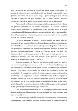 52
seria configurado por uma mescla diversificada dessas quatro características. Do
conceito de ação social deriva o de relação social, que não pode ser confundido com o
primeiro. Necessário para que a análise atinja o plano sociológico, esse conceito
desdobra o significado da ação individual para o âmbito coletivo, buscando
compreender o sentido da ação de grupos de indivíduos em uma direção comum.
Weber entende ser fundamental que o pesquisador exerça um papel ativo diante
dos processos pertinentes ao seu trabalho sociológico e à sociedade, mantendo
necessariamente uma postura de distanciamento de seu objeto de estudo, de modo a
resguardar a cientificidade da abordagem e da compreensão das ações e relações sociais.
Esse distanciamento deve ser entendido, todavia, em uma perspectiva diversa da que foi
definida pela Sociologia Positivista.
Em relação ao método de análise, é preciso entender que Weber partiu do
pressuposto de que um período histórico não engendra nem configura o seguinte, como
diz Cohn (1997, p. 14-5), “seja em termos de ‘progresso’ ou de qualquer noção similar,
que pressuponha a presença das mesmas causas operando ao longo do tempo em
diferentes configurações históricas”. Ou seja, para Cohn, em relação a este tema, “não
há uma sequência causal única e abrangente na História e toda causa apontada para um
determinado fenômeno será uma entre múltiplas outras possíveis e igualmente
acessíveis ao conhecimento científico” (1997, p. 24).
O método comparativo de Weber foi uma saída encontrada por ele para resolver
um problema metodológico, no sentido de que fosse possível entender a História, sendo
que, como dito, ele considerava que um período histórico não engendra nem configura o
seguinte. Desta forma, era necessário um método que permitisse o resgate das
peculiaridades de cada período histórico. O estudo comparativo teria por finalidade a
caracterização e a compreensão do mundo ocidental moderno em face dos períodos
anteriores, uma vez que as peculiaridades de cada período revelariam as causas de suas
diferenças em relação a este mundo, pautado pela racionalização. Essa seria a função
principal da análise comparativa, ferramenta fundamental da pesquisa histórica, da qual
Weber aproveitará principalmente o enfoque hermenêutico.
Outra contribuição importante de Weber foi a elaboração conceitual voltada para
a compreensão dos problemas que envolvem a dominação e o poder. Derivam desta
elaboração os três tipos:
i) A dominação legal ocorre por meio da burocracia e do direito. Como exemplo
podemos citar o Estado Moderno, a empresa capitalista privada, as associações jurídicas

 
