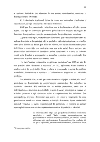 53
e qualquer instituição que disponha de um quadro administrativo numeroso e
hierarquicamente articulado.
ii) A dominação tradicional deriva da crença em instituições cristalizadas e
secularizadas, ou seja, a tradição é a base desta dominação.
iii) E por fim, a dominação carismática, que se fundamenta na afeição e numa
figura. Este tipo de dominação personifica particularidades mágicas, revelações de
heroísmo. Seus principais exemplos são a dominação dos profetas e dos populistas.
A partir desses tipos, Weber buscará demonstrar que o relacionamento entre as
esferas da religião e da sociedade não se estabelece pela via institucional: as relações
entre esses âmbitos se dariam por meio dos valores, que seriam internalizados pelos
indivíduos e convertidos em motivação para sua ação social. Esses motivos, que
mobilizariam internamente os indivíduos, seriam conscientes, e a tarefa do cientista
social seria descobrir e compreender as conexões existentes entre a motivação dos
indivíduos e os efeitos de sua ação no meio social.
No livro “A ética protestante e o espírito do capitalismo”, de 1905, ao lado de
sua principal obra, “Economia e sociedade”, de 1922 (póstuma), Weber compõe o
núcleo central de seu trabalho. Neles revela-se a preocupação primeira das análises
weberianas: compreender a tendência à racionalização progressiva da sociedade
moderna.
No primeiro livro, Weber procurou estabelecer o papel exercido pelo ethos1
protestante na determinação do comportamento característico dos indivíduos na
sociedade capitalista. Ele verificou que os valores protestantes, entre eles o
individualismo, a disciplina, a austeridade, o senso do dever, a inclinação e o apego ao
trabalho, passaram a agir fortemente sobre o comportamento dos indivíduos. Em
consequência, procurou demonstrar que estava em curso o surgimento de uma
peculiaridade histórica do mundo moderno: a formação de um novo tipo de mentalidade
racional, vinculada à lógica organizacional do capitalismo e contrária ao caráter
contemplativo característico do comportamento católico. Segundo Silva e Paulini,
no intuito de definir o tipo ideal que pudesse caracterizar esse sistema
econômico e social, Weber estudou comparativamente as
peculiaridades de diversos sistemas econômicos, em épocas e culturas
diferentes, antes e após o advento do mercantilismo. Sua conclusão foi
de que o capitalismo, em sua forma característica, constituiu a única
1

O mesmo que espírito.

 