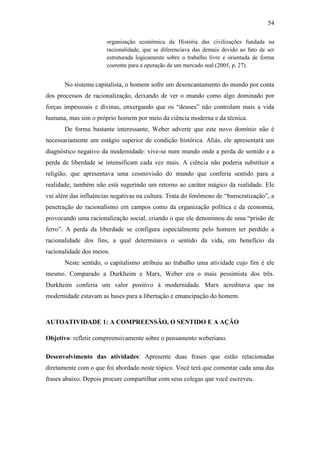 54
organização econômica da História das civilizações fundada na
racionalidade, que se diferenciava das demais devido ao fato de ser
estruturada logicamente sobre o trabalho livre e orientada de forma
coerente para a operação de um mercado real (2005, p. 27).

No sistema capitalista, o homem sofre um desencantamento do mundo por conta
dos processos de racionalização, deixando de ver o mundo como algo dominado por
forças impessoais e divinas, enxergando que os “deuses” não controlam mais a vida
humana, mas sim o próprio homem por meio da ciência moderna e da técnica.
De forma bastante interessante, Weber adverte que este novo domínio não é
necessariamente um estágio superior de condição histórica. Aliás, ele apresentará um
diagnóstico negativo da modernidade: vive-se num mundo onde a perda de sentido e a
perda de liberdade se intensificam cada vez mais. A ciência não poderia substituir a
religião, que apresentava uma cosmovisão do mundo que conferia sentido para a
realidade; também não está sugerindo um retorno ao caráter mágico da realidade. Ele
vai além das influências negativas na cultura. Trata do fenômeno de “burocratização”, a
penetração do racionalismo em campos como da organização política e da economia,
provocando uma racionalização social, criando o que ele denominou de uma “prisão de
ferro”. A perda da liberdade se configura especialmente pelo homem ter perdido a
racionalidade dos fins, a qual determinava o sentido da vida, em benefício da
racionalidade dos meios.
Neste sentido, o capitalismo atribuiu ao trabalho uma atividade cujo fim é ele
mesmo. Comparado a Durkheim e Marx, Weber era o mais pessimista dos três.
Durkheim conferia um valor positivo à modernidade. Marx acreditava que na
modernidade estavam as bases para a libertação e emancipação do homem.

AUTOATIVIDADE 1: A COMPREENSÃO, O SENTIDO E A AÇÃO
Objetivo: refletir compreensivamente sobre o pensamento weberiano.
Desenvolvimento das atividades: Apresente duas frases que estão relacionadas
diretamente com o que foi abordado neste tópico. Você terá que comentar cada uma das
frases abaixo. Depois procure compartilhar com seus colegas que você escreveu.

 