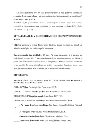 55
1. “A Ética Protestante deve ter sido presumivelmente a mais poderosa alavanca da
expressão dessa concepção de vida, que aqui apontamos como espírito do capitalismo.”
(Max Weber, 2002, p. 123)
2. “Primeiro, há que estudar a sociedade no seu aspecto exterior. Considerada sob esta
perspectiva, ela surge como que constituída por uma massa de população [...].” (Émile
Durkheim, 1975, p. 133)

AUTOATIVIDADE 2: A RACIONALIDADE E O DESENCANTAMENTO DO
MUNDO
Objetivo: estimular a leitura de um texto clássico e inserir os alunos no mundo da
reflexão sociológica por meio dos próprios autores.
Desenvolvimento das atividades: O livro “A ética protestante e o espírito do
capitalismo” deve ser lido. O professor deverá solicitar antecipadamente a sua leitura. A
partir dele, pode desenvolver atividades de compreensão de texto, inclusive utilizandose do auxílio de outras disciplinas, de análise e pesquisa. Sugerimos como tema
principal a relação entre a racionalidade e o desencantamento do mundo.

REFERÊNCIAS
ARANHA, Maria Lúcia de Arruda; MARTINS, Maria Helena Pires. Introdução à
filosofia. São Paulo: Moderna, 1999.
COHN, G. Weber: Sociologia. São Paulo: Ática, 1997.
COMTE, A. Curso de filosofia positiva. São Paulo: Abril Cultural, 1973.
DURKHEIM, E. L'éducation morale. 2. ed. Paris: PUF, 1963.
DURKHEIM, E. Educação e sociologia. São Paulo: Melhoramentos, 1965.
______. As regras do método sociológico. São Paulo: Companhia Editora Nacional,
1972.
______. Sociologia e educação. São Paulo: Melhoramentos, 1975.
______. A evolução pedagógica. Porto Alegre: Artes Médicas, 1995.
______. Da divisão do trabalho social. São Paulo: Martins Fontes, 1999.

 