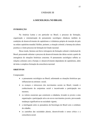 57

UNIDADE III

A SOCIOLOGIA NO BRASIL

INTRODUÇÃO
Na América Latina e em particular no Brasil, o processo de formação,
organização e sistematização do pensamento sociológico obedeceu também às
condições de desenvolvimento do capitalismo e à dinâmica própria de inserção do país
na ordem capitalista mundial. Reflete, portanto, a situação colonial, a herança da cultura
jesuítica e o lento processo de formação do Estado nacional.
Desse modo, faremos um breve retrospecto da formação cultural e intelectual do
Brasil, procurando salientar o processo de desenvolvimento das ideias sociais a partir da
emergência de situações históricas concretas. O pensamento sociológico refletiu as
relações coloniais com a Europa e o desenvolvimento dependente do capitalismo, além
da lenta e complexa formação da consciência nacional.
OBJETIVOS
Compreender:


o pensamento sociológico no Brasil, salientando as situações históricas que
influenciam na estrutura social;



os avanços e retrocessos dos movimentos sociais no Brasil, visando o
conhecimento da conjuntura social e incentivando a participação nos
mesmos;



os valores essenciais que constroem a cidadania, levando os jovens a uma
organização e participação ativa em novos movimentos juvenis, provocando
mudanças significativas na sociedade vigente;



a interligação entre os pensadores da Sociologia do Brasil com o cotidiano
do cidadão;



os caminhos das sociedades plurais, desenvolvendo o senso crítico e a
consciência social.

 