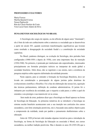 58
PROFESSORES COAUTORES
Maria Fioreze
Marília Quentel Correa
Neuza Pagliocchi
Rita de Cássia Stocker da Costa
Vera Lucia Fanni Adami da Silva

PENSAMENTOS SOCIOLÓGICOS NO BRASIL
A Sociologia não surgiu de repente, ou da reflexão de algum autor “iluminado”;
ela é fruto de todo um conhecimento sobre a natureza e a sociedade que se desenvolveu
a partir do século XV, quando ocorreram transformações significativas que tiveram
como resultado a desagregação da sociedade feudal e a constituição da sociedade
capitalista.
No Brasil, podemos distinguir, na evolução da Sociologia, dois períodos bem
configurados (1880-1930 e depois de 1930), com uma importante fase de transição
(1930-1940). No primeiro, é praticada por intelectuais não especializados, interessados
principalmente em formular princípios teóricos ou interpretar de modo global a
sociedade brasileira. Além disso, não se registram o seu ensino, nem a existência da
pesquisa empírica sobre aspectos delimitados da realidade presente.
Neste aspecto, para se entender a formação da Sociologia Brasileira, deve ser
levada em consideração a preocupação de alguns juristas pelas doutrinas do
evolucionismo científico e filosófico. Foi a fase de elaboração das nossas leis, aquisição
das técnicas parlamentares, definição de condutas administrativas. O jurista foi o
intérprete por excelência da sociedade, que o requeria a cada passo, e sobre a qual ele
estendeu o seu prestígio e sua maneira de ver as coisas.
Sem medo de errar, podemos dizer que a Sociologia no Brasil aparece na forma
de Sociologia da Educação. As primeiras tentativas de se introduzir a Sociologia no
sistema escolar brasileiro aconteceram com a sua inserção nos currículos dos cursos
secundários, com forte orientação positivista, isto é, buscando uma análise objetiva para
a compreensão da realidade, tendo por padrão o pensamento durkheimiano sobre a
educação.
Antes de 1920 já haviam sido tomadas algumas iniciativas para a introdução da
Sociologia, na forma de Sociologia da Educação ou associada à Moral, nos cursos
secundários, na melhor tradição positivista. Mas é durante os anos 20 (1925-28) que a

 