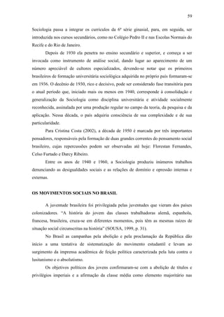 59
Sociologia passa a integrar os currículos da 6ª série ginasial, para, em seguida, ser
introduzida nos cursos secundários, como no Colégio Pedro II e nas Escolas Normais do
Recife e do Rio de Janeiro.
Depois de 1930 ela penetra no ensino secundário e superior, e começa a ser
invocada como instrumento de análise social, dando lugar ao aparecimento de um
número apreciável de cultores especializados, devendo-se notar que os primeiros
brasileiros de formação universitária sociológica adquirida no próprio país formaram-se
em 1936. O decênio de 1930, rico e decisivo, pode ser considerado fase transitória para
o atual período que, iniciado mais ou menos em 1940, corresponde à consolidação e
generalização da Sociologia como disciplina universitária e atividade socialmente
reconhecida, assinalada por uma produção regular no campo da teoria, da pesquisa e da
aplicação. Nessa década, o país adquiria consciência de sua complexidade e de sua
particularidade.
Para Cristina Costa (2002), a década de 1950 é marcada por três importantes
pensadores, responsáveis pela formação de duas grandes correntes do pensamento social
brasileiro, cujas repercussões podem ser observadas até hoje: Florestan Fernandes,
Celso Furtado e Darcy Ribeiro.
Entre os anos de 1940 e 1960, a Sociologia produziu inúmeros trabalhos
denunciando as desigualdades sociais e as relações de domínio e opressão internas e
externas.

OS MOVIMENTOS SOCIAIS NO BRASIL
A juventude brasileira foi privilegiada pelas juventudes que vieram dos países
colonizadores. “A história do jovem das classes trabalhadoras alemã, espanhola,
francesa, brasileira, cruza-se em diferentes momentos, pois têm as mesmas raízes de
situação social circunscritas na história” (SOUSA, 1999, p. 31).
No Brasil as campanhas pela abolição e pela proclamação da República dão
início a uma tentativa de sistematização do movimento estudantil e levam ao
surgimento da imprensa acadêmica de feição política caracterizada pela luta contra o
lusitanismo e o absolutismo.
Os objetivos políticos dos jovens confirmaram-se com a abolição de títulos e
privilégios imperiais e a afirmação da classe média como elemento majoritário nas

 