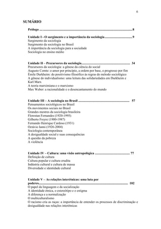 6

SUMÁRIO
Prólogo .... .............................................................................................................. 8
Unidade I - O surgimento e a importância da sociologia .................................. 9
Surgimento da sociologia
Surgimento da sociologia no Brasil
A importância da sociologia para a sociedade
Sociologia no ensino médio
Unidade II – Precursores da sociologia............................................................ 34
Precursores da sociologia: a gênese da ciência do social
Augusto Comte: o amor por princípio, a ordem por base, o progresso por fim
Émile Durkheim: do positivismo filosófico às regras do método sociológico
A gênese do individualismo: uma leitura das solidariedades em Durkheim e
Karl Marx
A teoria marximiana e o marxismo
Max Weber: a racionalidade e o desencantamento do mundo
Unidade III – A sociologia no Brasil ............................................................... 57
Pensamentos sociológicos no Brasil
Os movimentos sociais no Brasil
Grandes mestres da sociologia brasileira
Florestan Fernandes (1920-1995)
Gilberto Freyre (1900-1987)
Fernando Henrique Cardoso (1931)
Octávio Ianni (1926-2004)
Sociologia contemporânea
A desigualdade social e suas consequências
A questão da pobreza
A violência
Unidade IV – Cultura: uma visão antropológica ........................................... 77
Definição de cultura
Cultura popular e cultura erudita
Indústria cultural e cultura de massa
Diversidade e identidade cultural
Unidade V – As relações interétnicas: uma luta por
poderes.............................................................................................................. 102
O papel da linguagem e da socialização
A identidade étnica, o estereótipo e o estigma
A diferença e a normalização
O multiculturalismo
O racismo cria as raças: a importância de entender os processos de discriminação e
desigualdade nas relações interétnicas

 