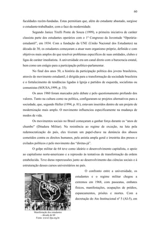 60
faculdades recém-fundadas. Estas permitiam que, além do estudante abastado, surgisse
o estudante-trabalhador, com a face da modernidade.
Segundo Janice Tirelli Ponte de Souza (1999), a primeira iniciativa de caráter
classista parte dos estudantes operários com o 1º Congresso da Juventude “Operáriaestudantil”, em 1934. Com a fundação da UNE (União Nacional dos Estudantes) na
década de 30, os estudantes começaram a atuar num organismo próprio, definido e com
objetivos mais amplos do que resolver problemas específicos de suas entidades, clubes e
ligas de caráter imediatista. A universidade era um canal direto com a burocracia estatal,
bem como um estágio para a participação político-parlamentar.
No final dos anos 50, a história da participação política dos jovens brasileiros,
através do movimento estudantil, é dirigida para a transformação da sociedade brasileira
e o fortalecimento de tendências ligadas à Igreja e partidos de esquerda, socialistas ou
comunistas (SOUSA,1999, p. 33).
Os anos 1960 foram marcados pelo debate e pelo questionamento profundo dos
valores. Tanto na cultura como na política, configuraram-se projetos alternativos para a
sociedade, que, segundo Heller (1994, p. 81), estavam inseridos dentro de um projeto de
modernização mais amplo. O movimento influenciou especificamente na mudança de
modos de vida.
Os movimentos sociais no Brasil começaram a ganhar força durante os “anos de
chumbo” (Ditadura Militar). Na resistência ao regime de exceção, na luta pela
redemocratização do país, eles tiveram um papel-chave na denúncia dos abusos
cometidos contra os direitos humanos, pela anistia ampla geral e irrestrita dos presos e
exilados políticos e pelo movimento das “diretas-já”.
O golpe militar de 64 teve como ideário o desenvolvimento capitalista, o apoio
ao capitalismo norte-americano e a repressão às tentativas de transformação da ordem
estabelecida. Teve duras repercussões junto ao desenvolvimento das ciências sociais e à
estruturação desses cursos universitários no país.
O confronto entre a universidade, os
estudantes e o regime militar chegou a
extremos em 1968, com passeatas, embates
físicos, manifestações, ocupações de prédios,
espancamentos, prisões e mortes. Com a
decretação do Ato Institucional nº 5 (AI-5), em

Manifestação dos estudantes
– década de 60
Fonte: www2.fpa.org.br

 