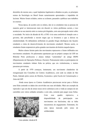 61
dezembro do mesmo ano, o qual implantou legalmente a ditadura no país, os principais
nomes da Sociologia no Brasil foram sumariamente aposentados e impedidos de
lecionar. Muitos foram exilados, outros se exilaram, passando a publicar seus trabalhos
no exterior.
Nessa época, de acordo com os relatos, não só os estudantes mas as pessoas de
maneira geral se interessavam mais em discutir os vários problemas sociais, e isso
acontecia na sua maioria entre os menos privilegiados, com uma percepção maior sobre
a sociedade. No início da década de 60, a UNE vivia uma confortável situação com o
governo, não percebendo a nuvem negra que se levantava e que a deixou na
clandestinidade. Os debatedores atribuíram às grandes brigas ideológicas das facções
estudantis a ruína do desenvolvimento do movimento estudantil. Mesmo assim, os
estudantes foram responsáveis pelos grandes movimentos da história naquela época.
Muitos alunos faziam parte dos movimentos repressores e foram infiltrados nos
movimentos estudantis. Os palestrantes apontaram que no próprio campus da USP em
Ribeirão Preto professores e alunos tinham “carteirinhas” do antigo DOPS
(Departamento de Operações Políticas e Sociais). Praticamente todos os participantes de
movimentos estudantis tinham ficha na polícia, que era violentíssima, e muitos
passaram por torturas.
A partir de 1970 começou, lentamente, um movimento clandestino de
reorganização dos Conselhos de Centros Acadêmicos, com sede na cidade de São
Paulo, liderado pelos cursos de História, Economia e pela Escola de Comunicações e
Artes da USP.
Ainda nessa época os Centros Acadêmicos precisavam enviar para a Polícia
uma ficha contendo os dados dos envolvidos nas suas atividades. Mais um exemplo da
repressão é que um dia de atraso nesse envio culminava com a vinda ao campus de um
caminhão com vários soldados armados e com cães, somente para pegar essas fichas.
Com

esse

disponibilidade

quadro
de

repressivo,
participação

a
nos

movimentos era baixíssima; não se tinha
mecanismos de engajamento. Entretanto, foi
uma

época

solidariedade.

Caras- pintadas - década de 90
Fonte: www.mundoatual.com.br/gifs/collor.jpg

marcada

pelo

senso

de

 