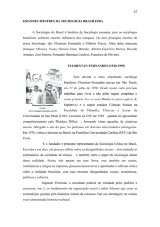 63
GRANDES MESTRES DA SOCIOLOGIA BRASILEIRA

A Sociologia do Brasil é herdeira da Sociologia europeia, pois os sociólogos
brasileiros sofreram enorme influência dos europeus. Os dois principais mestres de
nossa Sociologia são: Florestan Fernandes e Gilberto Freyre. Além deles merecem
destaque: Oliveira Viana, Octávio Ianni, Betinho, Alberto Guerreiro Ramos, Ricardo
Antunes, José Pastore, Fernando Henrique Cardoso, Francisco de Oliveira.

FLORESTAN FERNANDES (1920-1995)

Sem dúvida o mais importante sociólogo
brasileiro, Florestan Fernandes nasceu em São Paulo,
em 22 de julho de 1920. Desde muito cedo precisou
trabalhar para viver e não pôde sequer completar o
curso primário. Fez o curso Madureza (uma espécie de
Florestan Fernandes
Fonte:
www.imagens.google.com.br

Supletivo) e a seguir estudou Ciências Sociais na
Faculdade

de

Filosofia,

Ciências

e

Letras

da

Universidade de São Paulo (USP). Lecionou na USP até 1969 – quando foi aposentado
compulsoriamente pela Ditadura Militar –, formando várias gerações de cientistas
sociais. Obrigado a sair do país, foi professor em diversas universidades estrangeiras.
Em 1976, voltou a lecionar no Brasil, na Pontifícia Universidade Católica (PUC) de São
Paulo.
É o fundador e principal representante da Sociologia Crítica no Brasil.
Em toda a sua obra, ele procura refletir sobre as desigualdades sociais – desvendando as
contradições da sociedade de classes – e também sobre o papel da Sociologia diante
dessa realidade. Assim, não apenas em seus livros, mas também em cursos,
conferências e artigos na imprensa, procurou desenvolver e aprofundar a reflexão crítica
sobre a realidade brasileira, com suas enormes desigualdades sociais, econômicas,
políticas e culturais.
Segundo Florestan, a sociedade poderia ser estudada pelos padrões e
estruturas, isto é, os fundamentos da organização social e pelos dilemas que eram as
contradições geradas pela dinâmica interna da estrutura. Daí sua abordagem ser muitas
vezes denominada histórico-cultural.

 