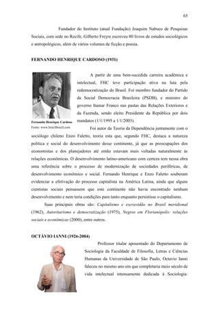 65
Fundador do Instituto (atual Fundação) Joaquim Nabuco de Pesquisas
Sociais, com sede no Recife, Gilberto Freyre escreveu 80 livros de estudos sociológicos
e antropológicos, além de vários volumes de ficção e poesia.

FERNANDO HENRIQUE CARDOSO (1931)

A partir de uma bem-sucedida carreira acadêmica e
intelectual, FHC teve participação ativa na luta pela
redemocratização do Brasil. Foi membro fundador do Partido
da Social Democracia Brasileira (PSDB), e ministro do
governo Itamar Franco nas pastas das Relações Exteriores e
da Fazenda, sendo eleito Presidente da República por dois
Fernando Henrique Cardoso

mandatos (1/1/1995 a 1/1/2003).

Fonte: www.brazilbrazil.com

Foi autor da Teoria da Dependência juntamente com o

sociólogo chileno Enzo Faletto, teoria esta que, segundo FHC, destaca a natureza
política e social do desenvolvimento desse continente, já que as preocupações dos
economistas e dos planejadores até então estavam mais voltadas naturalmente às
relações econômicas. O desenvolvimento latino-americano com certeza tem nessa obra
uma referência sobre o processo de modernização de sociedades periféricas, de
desenvolvimento econômico e social. Fernando Henrique e Enzo Faletto souberam
evidenciar a efetivação do processo capitalista na América Latina, ainda que alguns
cientistas sociais pensassem que este continente não havia encontrado nenhum
desenvolvimento e nem teria condições para tanto enquanto persistisse o capitalismo.
Suas principais obras são: Capitalismo e escravidão no Brasil meridional
(1962), Autoritarismo e democratização (1975), Negros em Florianópolis: relações
sociais e econômicas (2000), entre outros.

OCTÁVIO IANNI (1926-2004)
Professor titular aposentado do Departamento de
Sociologia da Faculdade de Filosofia, Letras e Ciências
Humanas da Universidade de São Paulo, Octavio Ianni
faleceu no mesmo ano em que completaria meio século de
vida intelectual intensamente dedicada à Sociologia:

Octávio Ianni
Fonte: www.icoletiva.com.br

 