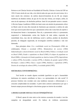 66
formou-se em Ciências Sociais na Faculdade de Filosofia, Ciências e Letras da USP em
1954. O meio século de sua vida, e da vida de todos nós que com ele convivemos, foi o
meio século dos extremos: da euforia desenvolvimentista da era JK aos tempos
tenebrosos da ditadura militar, de que ele foi uma das vítimas, aos tempos, enfim, de
uma era de esperança e de desilusões políticas. Ianni foi um pensador sereno e sensato.
A Revista Espaço Acadêmico (2004) cita Ianni como um artesão do pensamento crítico
no Brasil, autor de uma obra marcada de iluminuras que anunciam a estética de cada
texto que escrevia para dizer-nos que o pensamento crítico não é uma farra do espírito e
do denuncismo barato e incompetente. Para ele, o pensamento crítico é o pensamento
responsável e fundamentado, acima das facções de toda ordem, expressão da
neutralidade ética, mas não da indiferença social e política, produto da descoberta
paciente, da indagação organizada, da investigação científica cuidadosa e não raro
demorada.
Suas principais obras: Cor e mobilidade social em Florianópolis (1960, em
colaboração), Homem e sociedade (1961), Metamorfoses do escravo (1962)
Industrialização e desenvolvimento social no Brasil (1963), Política e revolução social
no Brasil (1965), Estado e capitalismo no Brasil (1965), O colapso do populismo no
Brasil (l968), A formação do Estado populista na América Latina (1975), Imperialismo
e cultura (1976), Escravidão e racismo (1978), A ditadura do grande capital (1981),
Revolução e cultura (1983), Classe e nação (1986), Dialética e capitalismo (1987),
Ensaios de sociologia da cultura (1991), A sociedade global (1992).
SOCIOLOGIA CONTEMPORÂNEA
Terá havido no mundo alguma sociedade igualitária na qual a humanidade
desfrutasse de maneira semelhante os bens e as oportunidades da vida social? O
processo histórico tem revelado com uma tendência marcante a diferenciação e a
crescente complexidade da sociedade. A partir deste contexto analisaremos por que o
homem sempre procura distinguir e discriminar grupos no interior da sociedade.

A DESIGUALDADE SOCIAL E SUAS CONSEQUÊNCIAS
O Brasil, apesar de estar entre as dez maiores economias do mundo, é um dos
campeões

de

desigualdade

social.

Os

índices

de

violência

aumentaram

 