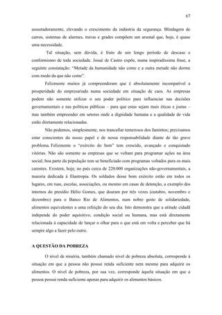 67
assustadoramente, elevando o crescimento da indústria da segurança. Blindagem de
carros, sistemas de alarmes, travas e grades compõem um arsenal que, hoje, é quase
uma necessidade.
Tal situação, sem dúvida, é fruto de um longo período de descaso e
conformismo de toda sociedade. Josué de Castro expõe, numa inspiradíssima frase, a
seguinte constatação: “Metade da humanidade não come e a outra metade não dorme
com medo da que não come”.
Felizmente muitos já compreenderam que é absolutamente incompatível a
prosperidade do empresariado numa sociedade em situação de caos. As empresas
podem não somente utilizar o seu poder político para influenciar nas decisões
governamentais e nas políticas públicas – para que estas sejam mais éticas e justas –
mas também empreender em setores onde a dignidade humana e a qualidade de vida
estão diretamente relacionadas.
Não podemos, simplesmente, nos trancafiar temerosos dos famintos; precisamos
estar conscientes do nosso papel e de nossa responsabilidade diante de tão grave
problema. Felizmente o “exército do bem” tem crescido, avançado e conquistado
vitórias. Não são somente as empresas que se voltam para programar ações na área
social; boa parte da população tem se beneficiado com programas voltados para os mais
carentes. Existem, hoje, no país cerca de 220.000 organizações não-governamentais, a
maioria dedicada à filantropia. Os soldados desse bom exército estão em todos os
lugares, em ruas, escolas, associações, ou mesmo em casas de detenção, a exemplo dos
internos do presídio Hélio Gomes, que doaram por três vezes (outubro, novembro e
dezembro) para o Banco Rio de Alimentos, num nobre gesto de solidariedade,
alimentos equivalentes a uma refeição do seu dia. Isto demonstra que a atitude cidadã
independe do poder aquisitivo, condição social ou humana, mas está diretamente
relacionada à capacidade de lançar o olhar para o que está em volta e perceber que há
sempre algo a fazer pelo outro.

A QUESTÃO DA POBREZA
O nível de miséria, também chamado nível de pobreza absoluta, corresponde à
situação em que a pessoa não possui renda suficiente nem mesmo para adquirir os
alimentos. O nível de pobreza, por sua vez, corresponde àquela situação em que a
pessoa possui renda suficiente apenas para adquirir os alimentos básicos.

 