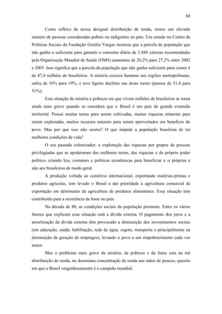 68
Como reflexo da nossa desigual distribuição de renda, temos um elevado
número de pessoas consideradas pobres ou indigentes no país. Um estudo no Centro de
Políticas Sociais da Fundação Getúlio Vargas mostrou que a parcela de população que
não ganha o suficiente para garantir o consumo diário de 2.888 calorias recomendadas
pela Organização Mundial de Saúde (OMS) aumentou de 26,2% para 27,2% entre 2002
e 2003. Isso significa que a parcela da população que não ganha suficiente para comer é
de 47,4 milhões de brasileiros. A miséria cresceu bastante nas regiões metropolitanas,
subiu de 16% para 19%, e teve ligeiro declínio nas áreas rurais (passou de 51,4 para
51%).
Esta situação de miséria e pobreza em que vivem milhões de brasileiros se torna
ainda mais grave quando se considera que o Brasil é um país de grande extensão
territorial. Possui muitas terras para serem cultivadas, muitas riquezas minerais para
serem exploradas, muitos recursos naturais para serem aproveitados em beneficio do
povo. Mas por que isso não ocorre? O que impede a população brasileira de ter
melhores condições de vida?
O seu passado colonizador: a exploração das riquezas por grupos de pessoas
privilegiadas que se apoderaram das melhores terras, das riquezas e do próprio poder
político, criando leis, costumes e políticas econômicas para beneficiar a si próprias e
não aos brasileiros de modo geral.
A produção voltada ao comércio internacional, exportando matérias-primas e
produtos agrícolas, tem levado o Brasil a dar prioridade à agricultura comercial de
exportação em detrimento da agricultura de produtos alimentares. Essa situação tem
contribuído para a ocorrência da fome no país.
Na década de 80, as condições sociais da população pioraram. Entre os vários
fatores que explicam essa situação está a dívida externa. O pagamento dos juros e a
amortização da dívida externa têm provocado a diminuição dos investimentos sociais
(em educação, saúde, habilitação, rede de água, esgoto, transporte e principalmente na
diminuição da geração de empregos), levando o povo a um empobrecimento cada vez
maior.
Mas o problema mais grave da miséria, da pobreza e da fome esta na má
distribuição de renda, na desumana concentração de renda nas mãos de poucos, quesito
em que o Brasil vergonhosamente é o campeão mundial.

 