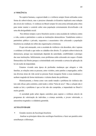 69
A VIOLÊNCIA
Na espécie humana, a agressividade e a violência sempre foram utilizadas como
forma de sobrevivência, mas o processo chamado civilizatório implicaria uma redução
dos níveis de violência. A violência no Brasil sempre foi uma arma utilizada pelas elites
para tentar manter o controle sobre uma população extremamente diversificada e de
uma alta desigualdade social.
Nos últimos tempos o povo brasileiro assiste a uma escalada da violência contra
a vida, contra o patrimônio e contra as instituições democráticas. Vandalismo contra o
patrimônio público e privado, sequestros e assassinatos vêm colocando a população
brasileira na condição de refém das organizações criminosas.
O que está ameaçado, com a escalada da violência e da desordem, não é apenas
o cotidiano civilizado a que todos os cidadãos têm direito. É a própria sobrevivência da
democracia, porque sua manutenção depende da autoridade, credibilidade e prestígio
das suas instituições. Infelizmente, esses problemas estão colocando em xeque o Estado
Democrático de Direito porque a criminalidade está corroendo a certeza da aplicação da
lei em razão da impunidade.
Estamos vivendo uma época de profundas mudanças que atingem a vida
familiar, as relações entre as pessoas, entre vizinhos, entre patrões e empregados, enfim
nas diversas áreas da vida social as pessoas ficam inseguras frente a essas mudanças e
acabam reagindo de forma intolerante e violenta diante dos problemas.
Historicamente, a forma como vem sendo tratado o problema da violência não
tem sido eficaz; pelo contrário, estát tendo o efeito “bola de neve”. Mas a solução não é
mudar as leis; o problema é que as leis não são cumpridas, a impunidade no Brasil é
muito grande.
A sociedade pode achar alguns caminhos para superar a violência através de
programas de valorização do indivíduo, a criança assistida, o jovem valorizado, a
autoestima resgatada e a cidadania garantida.

AUTOATIVIDADE


Grandes mestres da Sociologia brasileira
Analisar as principais ideias dos sociólogos brasileiros e fazer um paralelo entre

semelhanças e diferenças.

 