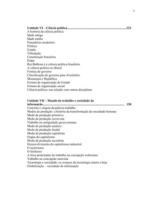7

Unidade VI – Ciência política...........................................................................121
A história da ciência política
Idade antiga
Idade média
Pensadores modernos
Política
Estado
Tributação
Constituição brasileira
Poder
Rui Barbosa e a ciência política brasileira
A ciência política no Brasil
Formas de governo
Classificação do governo para Aristóteles
Monarquia e República
Formas de organização do Estado
Formas de organização social
Ciência política: sua relação com outras disciplinas
Unidade VII – Mundo do trabalho e sociedade da
informação....................................................................................................... 150
Conceito e origem da palavra trabalho
Modos de produção: a história da transformação da sociedade humana
Modo de produção primitivo
Modo de produção escravista
Trabalho na antiguidade greco-romana
Modo de produção asiático
Modo de produção feudal
Modo de produção capitalista
Etapas do capitalismo
Modo de produção socialista
Desenvolvimento do capitalismo industrial
O taylorismo
O fordismo
A ética protestante do trabalho na concepção weberiana
Trabalho na concepção marxista
Tecnologia e sociedade: os avanços da tecnologia ontem e hoje
Globalização – sociedade da informação

 