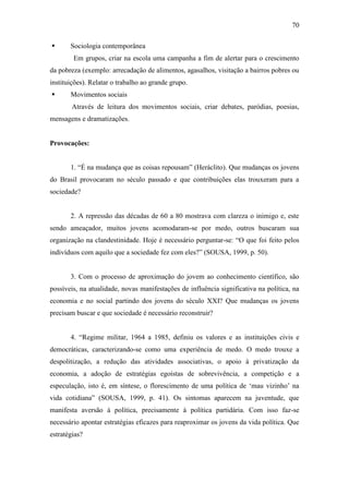 70


Sociologia contemporânea
Em grupos, criar na escola uma campanha a fim de alertar para o crescimento

da pobreza (exemplo: arrecadação de alimentos, agasalhos, visitação a bairros pobres ou
instituições). Relatar o trabalho ao grande grupo.


Movimentos sociais
Através de leitura dos movimentos sociais, criar debates, paródias, poesias,

mensagens e dramatizações.

Provocações:
1. “É na mudança que as coisas repousam” (Heráclito). Que mudanças os jovens
do Brasil provocaram no século passado e que contribuições elas trouxeram para a
sociedade?

2. A repressão das décadas de 60 a 80 mostrava com clareza o inimigo e, este
sendo ameaçador, muitos jovens acomodaram-se por medo, outros buscaram sua
organização na clandestinidade. Hoje é necessário perguntar-se: “O que foi feito pelos
indivíduos com aquilo que a sociedade fez com eles?” (SOUSA, 1999, p. 50).

3. Com o processo de aproximação do jovem ao conhecimento científico, são
possíveis, na atualidade, novas manifestações de influência significativa na política, na
economia e no social partindo dos jovens do século XXI? Que mudanças os jovens
precisam buscar e que sociedade é necessário reconstruir?
4. “Regime militar, 1964 a 1985, definiu os valores e as instituições civis e
democráticas, caracterizando-se como uma experiência de medo. O medo trouxe a
despolitização, a redução das atividades associativas, o apoio à privatização da
economia, a adoção de estratégias egoístas de sobrevivência, a competição e a
especulação, isto é, em síntese, o florescimento de uma política de ‘mau vizinho’ na
vida cotidiana” (SOUSA, 1999, p. 41). Os sintomas aparecem na juventude, que
manifesta aversão à política, precisamente à política partidária. Com isso faz-se
necessário apontar estratégias eficazes para reaproximar os jovens da vida política. Que
estratégias?

 