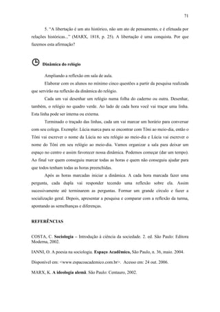 71
5. “A libertação é um ato histórico, não um ato de pensamento, e é efetuada por
relações históricas...” (MARX, 1818, p. 25). A libertação é uma conquista. Por que
fazemos esta afirmação?

 Dinâmica do relógio
Ampliando a reflexão em sala de aula.
Elaborar com os alunos no mínimo cinco questões a partir da pesquisa realizada
que servirão na reflexão da dinâmica do relógio.
Cada um vai desenhar um relógio numa folha do caderno ou outra. Desenhar,
também, o relógio no quadro verde. Ao lado de cada hora você vai traçar uma linha.
Esta linha pode ser interna ou externa.
Terminado o traçado das linhas, cada um vai marcar um horário para conversar
com seu colega. Exemplo: Lúcia marca para se encontrar com Tôni ao meio-dia, então o
Tôni vai escrever o nome da Lúcia no seu relógio ao meio-dia e Lúcia vai escrever o
nome do Tôni em seu relógio ao meio-dia. Vamos organizar a sala para deixar um
espaço no centro e assim favorecer nossa dinâmica. Podemos começar (dar um tempo).
Ao final ver quem conseguiu marcar todas as horas e quem não conseguiu ajudar para
que todos tenham todas as horas preenchidas.
Após as horas marcadas iniciar a dinâmica. A cada hora marcada fazer uma
pergunta, cada dupla vai responder tecendo uma reflexão sobre ela. Assim
sucessivamente até terminarem as perguntas. Formar um grande círculo e fazer a
socialização geral. Depois, apresentar a pesquisa e comparar com a reflexão da turma,
apontando as semelhanças e diferenças.

REFERÊNCIAS
COSTA, C. Sociologia – Introdução à ciência da sociedade. 2. ed. São Paulo: Editora
Moderna, 2002.
IANNI, O. A poesia na sociologia. Espaço Acadêmico, São Paulo, n. 36, maio. 2004.
Disponível em: <www.espacoacademico.com.br>. Acesso em: 24 out. 2006.
MARX, K. A ideologia alemã. São Paulo: Centauro, 2002.

 