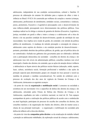 73
adolescente, independente de sua condição socioeconômica, cultural e familiar. O
processo de elaboração do estatuto foi definidor para a ruptura do olhar e trato à
infância no Brasil. O ECA foi construído por milhares de corações e mentes (crianças,
adolescentes, profissionais do atendimento, entidades sociais, comunitárias e sindicais,
juízes, promotores, Executivo e Legislativo) preocupados com o desenvolvimento de
uma infância-cidadã, pressupondo novo direcionamento das políticas públicas. Essa
mudança radical na lei obriga o sistema de garantia de direitos (Executivo, Legislativo,
justiça, sociedade em geral) a olhar e tratar a criança e o adolescente sob a ótica do
direito e de sua peculiar condição de desenvolvimento, quando da satisfação de suas
necessidades. Isso implica novo modo de gestão, de conteúdo e de método da política
pública de atendimento. A mudança de método pressupõe a concepção de criança e
adolescente como sujeitos de direitos e em condição peculiar de desenvolvimento –
portanto, prioridade absoluta das políticas públicas; de gestão, que tal política deixa de
ser centralizada e fechada nos gabinetes dos governantes para ser elaborada e definida
com a participação democrática da sociedade - conselhos de direitos da criança e do
adolescente (nos três níveis da administração pública), conselhos tutelares (em nível
municipal) e fundos dos direitos; de conteúdo, que as ações de atenção direta à infância
e adolescência se façam através das políticas sociais básicas (educação, saúde, esporte,
lazer, cultura, assistência social, formação profissional e trabalho) e das ações de
proteção especial para determinados grupos em situação de risco pessoal e social (as
medidas de proteção e medidas socioeducativas). No sentido de colaborar com o
processo de avaliação dos dez anos de vigência do Estatuto da Criança e do
Adolescente, destacamos os seguintes avanços:
- do ponto de vista da organização e mobilização social: é consenso na sociedade a
existência de um movimento vivo e específico de defesa dos direitos da criança e do
adolescente, articulado pelos Fóruns de Defesa dos Direitos da Criança e do
Adolescente, espalhados em todo o território nacional, no total de 24. Tais espaços
acompanham de perto a realização das políticas públicas de acordo com o estabelecido
na atual legislação; participam do processo de escolha dos conselhos de direitos, dos
conselhos tutelares e da organização dos fundos dos direitos, além de manter acesa a
chama de sua principal motivação – a organização e mobilização da sociedade pela
defesa da infância sob a ótica dos direitos;
- do ponto de vista das campanhas pelos direitos: as de erradicação do trabalho infantil
e proteção ao adolescente trabalhador, da exploração sexual de crianças e adolescentes,

 