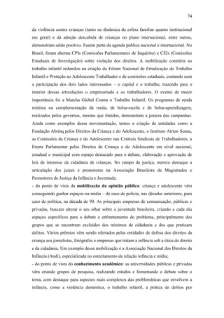 74
da violência contra crianças (tanto na dinâmica da esfera familiar quanto institucional
em geral) e da adoção descabida de crianças no plano internacional, entre outras,
demonstram saldo positivo. Fazem parte da agenda pública nacional e internacional. No
Brasil, foram abertas CPIs (Comissões Parlamentares de Inquérito) e CEIs (Comissões
Estaduais de Investigação) sobre violação dos direitos. A mobilização contrária ao
trabalho infantil redundou na criação do Fórum Nacional de Erradicação do Trabalho
Infantil e Proteção ao Adolescente Trabalhador e de comissões estaduais, contando com
a participação dos dois lados interessados – o capital e o trabalho, trazendo para o
interior dessas articulações o empresariado e os trabalhadores. O evento de maior
importância foi a Marcha Global Contra o Trabalho Infantil. Os programas de renda
mínima ou complementação da renda, de bolsa-escola e de bolsa-aprendizagem,
realizados pelos governos, mesmo que tímidos, demonstram a justeza das campanhas.
Ainda como exemplos dessa movimentação, temos a criação de entidades como a
Fundação Abrinq pelos Direitos da Criança e do Adolescente, o Instituto Airton Senna,
as Comissões da Criança e do Adolescente nas Centrais Sindicais de Trabalhadores, a
Frente Parlamentar pelos Direitos da Criança e do Adolescente em nível nacional,
estadual e municipal com espaço destacado para o debate, elaboração e aprovação de
leis de interesse da cidadania de crianças. No campo da justiça, merece destaque a
articulação dos juízes e promotores na Associação Brasileira de Magistrados e
Promotores de Justiça da Infância e Juventude;
- do ponto de vista da mobilização da opinião pública: criança e adolescente vêm
conseguindo ganhar espaços na mídia – de caso de polícia, nas décadas anteriores, para
caso de política, na década de 90. As principais empresas de comunicação, públicas e
privadas, buscam alterar o seu olhar sobre a juventude brasileira, criando a cada dia
espaços específicos para o debate e enfrentamento do problema, principalmente dos
grupos que se encontram excluídos dos mínimos de cidadania e dos que praticam
delitos. Vários prêmios vêm sendo ofertados pelas entidades de defesa dos direitos da
criança aos jornalistas, fotógrafos e empresas que tratam a infância sob a ótica do direito
e da cidadania. Um exemplo dessa mobilização é a Associação Nacional dos Direitos da
Infância (Andi), especializada no estreitamento da relação infância e mídia;
- do ponto de vista do conhecimento acadêmico: as universidades públicas e privadas
vêm criando grupos de pesquisa, realizando estudos e fomentando o debate sobre o
tema, com destaque para aspectos mais complexos das problemáticas que envolvem a
infância, como a violência doméstica, o trabalho infantil, a prática de delitos por

 