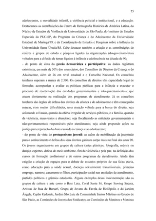 75
adolescentes, a mortalidade infantil, a violência policial e institucional, e a educação.
Destacamos as contribuições do Centro de Demografia Histórica da América Latina, do
Núcleo de Estudos de Violência da Universidade de São Paulo, do Instituto de Estudos
Especiais da PUC-SP, do Programa da Criança e do Adolescente da Universidade
Estadual de Maringá/PR e da Coordenação de Estudos e Pesquisas sobre a Infância da
Universidade Santa Úrsula/RJ. Cabe destacar também a criação e as contribuições de
centros e grupos de estudo e pesquisa ligados às organizações não-governamentais
voltados para a difusão de temas ligados à infância e adolescência na década de 90;
- do ponto de vista da gestão democrática e participativa: os dados registram
existência, em mais de 50% dos municípios, dos Conselhos de Direitos da Criança e do
Adolescente, além de 26 em nível estadual e o Conselho Nacional. Os conselhos
tutelares superam a marca de 2.500. Os conselhos de direitos têm capacidade legal de
formular, acompanhar e avaliar as políticas públicas para a infância e executar o
processo de reordenação das entidades governamentais e não-governamentais, que
atuam diretamente na realização dos programas de atendimento. Já os conselhos
tutelares são órgãos de defesa dos direitos da criança e do adolescente e têm conseguido
marcar, com muitas dificuldades, uma atuação voltada para a busca do direito, seja
acionando o Estado, quando da oferta irregular de serviços públicos, e a família, quando
da violência, maus-tratos e abandono; seja fiscalizando as entidades governamentais e
não-governamentais responsáveis pelo atendimento; seja ainda propondo ações na
justiça para reparação do dano causado à criança e ao adolescente;
- do ponto de vista do protagonismo juvenil: as ações de mobilização da juventude
para o conhecimento e defesa dos seus direitos ganham corpo mais no final dos anos 90.
Os jovens organizam-se em grupos de cultura (artes plásticas, fotografia, música ou
dança), esportes, defesa do meio ambiente, fim da violência e pela paz, na definição dos
cursos de formação profissional e de outros programas de atendimento. Ainda têm
exigido a criação de espaços para o debate de assuntos próprios de sua faixa etária,
como educação para a saúde sexual, doenças sexualmente transmissíveis, primeiro
emprego, namoro, casamento e filhos, participação social nas entidades de atendimento,
partidos políticos e grêmios estudantis. Alguns exemplos dessa movimentação são os
grupos de cultura e arte como o Bate Lata, Coral Santa Fé, Grupo Suwing Sucata,
Artistas de Rua de Barueri, Grupo de Jovens da Favela de Heliópolis e do Jardim
Ángela, Capão Redondo, Jardim São Luiz da Comunidade Santos Mártires no Estado de
São Paulo, as Comissões de Jovens dos Sindicatos, as Comissões de Meninos e Meninas

 