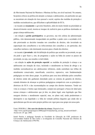 76
do Movimento Nacional de Meninos e Meninas de Rua, em nível nacional. No entanto,
há pontos críticos na política de atenção a crianças e adolescentes, em particular aos que
se encontram em situação de risco pessoal e social, sujeitos das medidas de proteção e
medidas socioeducativas, que dificultam a aplicabilidade do ECA;
- no tocante ao orçamento: o governo brasileiro, além de muito tímido na prioridade ao
desenvolvimento social, mostra-se incapaz de realizá-lo para as políticas destinadas ao
grupo criança-adolescente;
- em relação à gestão participativa: os governos, nas três esferas da administração
pública, vêm demonstrando incapacidade em partilhar o poder com a sociedade civil,
não priorizando as decisões tomadas nos conselhos de direitos, não investindo na
capacitação dos conselheiros e na infra-estrutura dos conselhos e, em particular, dos
conselhos tutelares e não destinando recursos para o fundo dos direitos;
- no tocante à juventude: não há definição de política que acredite na juventude, no que
ela pode e quer fazer e, sim, de programas e ações na linha de conter os passos da
juventude, ou seja, sua ousadia e criatividade;
- em relação às ações de proteção especial: as medidas de proteção à criança e ao
adolescente em situação de risco, incluindo o atendimento na forma de abrigo e as
medidas socioeducativas aos adolescentes infratores, ainda caminham nas trilhas do
atendimento conservador, massificado, coercitivo, repressivo, sem fundamentação
pedagógica no trato desse grupo. As políticas para essa área definidas pelos conselhos
de direitos ainda não ganharam densidade junto ao sistema de garantia de direitos,
estando distantes de alcançar as práticas pedagógicas compatíveis com os princípios e
diretrizes do ECA e das recomendações no campo dos direitos humanos. Tendo em
vista os avanços e limites aqui destacados, cumpre-nos perseguir a busca do ideal para
nossas crianças e adolescentes que já têm, no plano legal, uma legislação que lhes
assegura direitos e atendimento especial, mas, no plano real, ainda predominam o
desrespeito à sua dignidade e a falta de vontade política daqueles que ainda não se
aperceberam que há um outro projeto político em vigor para esse grupo em nosso país.

Fonte: PEREIRA, I. Dez anos dos direitos da criança. Disponível em:
<http://www.usp.br/jorusp/arquivo/2000/jusp514/manchet/rep_res/rep_int/univers4.html>.
Acesso em: 28 ago. 2006.
Irandi Pereira é pedagoga formada na Faculdade de Educação da USP, professora da
Universidade Federal de São Carlos e ex-integrante do Conselho Nacional dos Direitos da
Criança e do Adolescente (1992/94).

 